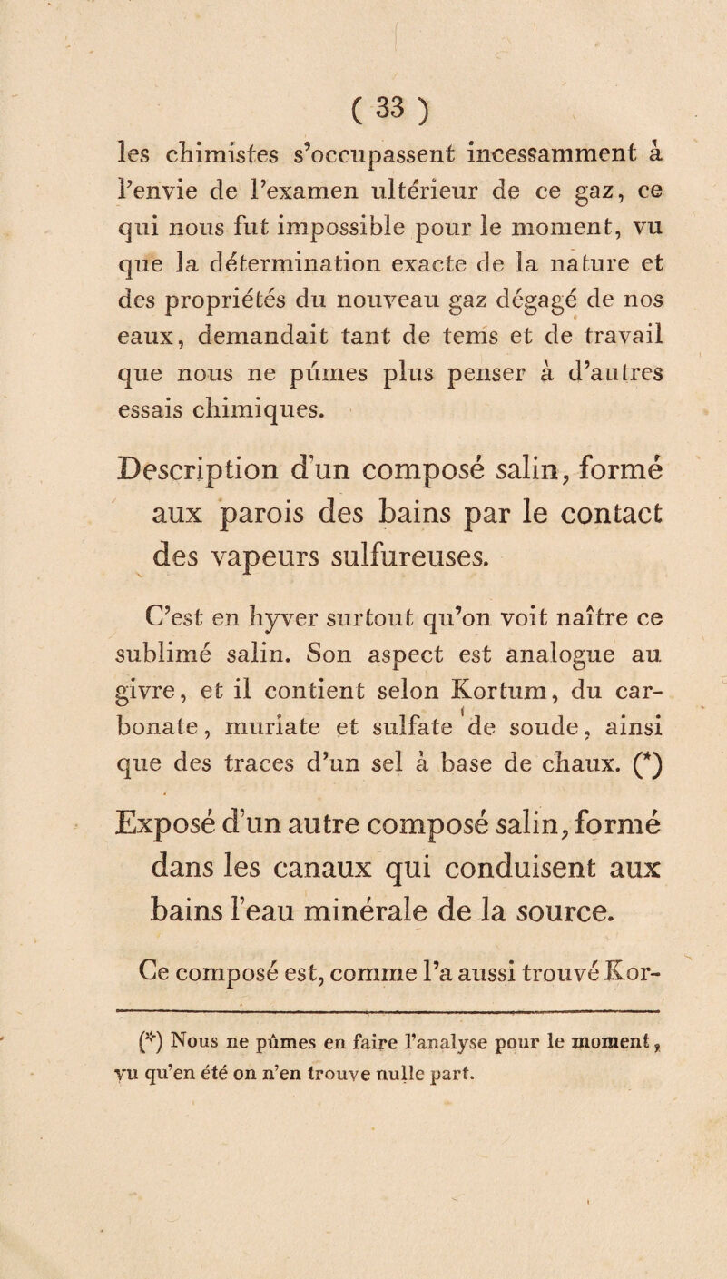 (33) les chimistes s’occupassent incessamment à l’envie de l’examen ultérieur de ce gaz, ce qui nous fut impossible pour le moment, vu que la détermination exacte de la nature et des propriétés du nouveau gaz dégagé de nos eaux, demandait tant de tems et de travail que nous ne pûmes plus penser à d’autres essais chimiques. Description d'un composé salin, formé aux parois des bains par le contact des vapeurs sulfureuses. C’est en hyver surtout qu’on voit naître ce sublimé salin. Son aspect est analogue au. givre, et il contient selon Kortum, du car¬ bonate , muriate et sulfate de soude, ainsi que des traces d’un sel à base de chaux. (*) Exposé d’un autre composé salin, formé dans les canaux qui conduisent aux bains l’eau minérale de la source. Ce composé est, comme l’a aussi trouvé Kor- (*) Nous ne pûmes en faire l’analyse pour le moment f vu qu’en été on n’en trouve nulle part.