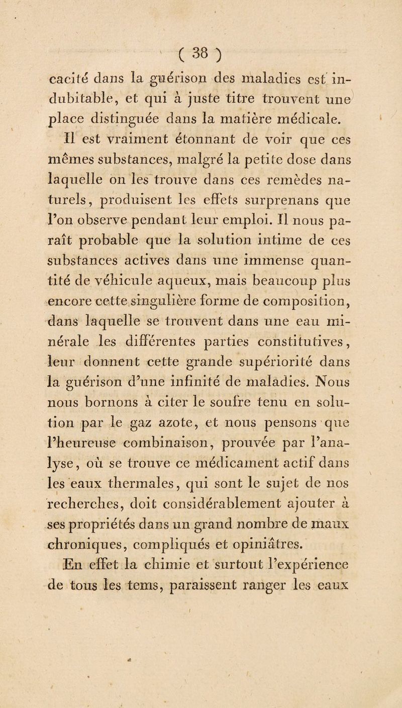cacité dans la guérison des maladies est in¬ dubitable, et qui à juste titre trouvent une place distinguée dans la matière médicale. Il est vraiment étonnant de voir que ces mêmes substances, malgré la petite dose dans laquelle on les trouve dans ces remèdes na¬ turels, produisent les effets surprenans que Fon observe pendant leur emploi. Il nous pa¬ raît probable que la solution intime de ces substances actives dans une immense quan¬ tité de véhicule aqueux, mais beaucoup plus encore cette singulière forme de composition, dans laquelle se trouvent dans une eau mi¬ nérale les différentes parties constitutives, leur donnent cette grande supériorité dans la guérison d’une infinité de maladies. Nous nous bornons à citer le soufre tenu en solu¬ tion par le gaz azote, et nous pensons que l’heureuse combinaison, prouvée par l’ana¬ lyse , où se trouve ce médicament actif dans les eaux thermales, qui sont le sujet de nos recherches, doit considérablement ajouter à ses propriétés dans un grand nombre de maux chroniques, compliqués et opiniâtres. En effet la chimie et surtout l’expérience de tous les tems, paraissent ranger les eaux f