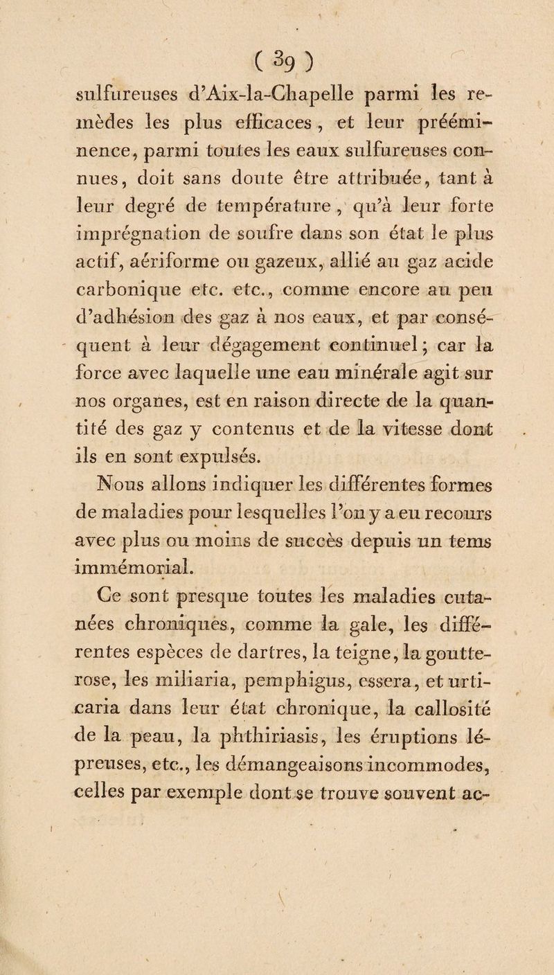 sulfureuses d’Aix-la-Chapelle parmi les re¬ mèdes les plus efficaces , et leur préémi¬ nence, parmi toutes les eaux sulfureuses con¬ nues, doit sans doute être attribuée, tanta leur degré de température , qu’à leur forte imprégnation de soufre dans son état le plus actif, aériforme ou gazeux, allié au gaz acide carbonique etc. etc., comme encore au peu d’adhésion des gaz à nos eaux, et par consé- ' quent à leur dégagement continuel ; car la force avec laquelle une eau minérale agit sur nos organes, est en raison directe de la quan¬ tité des gaz y contenus et de la vitesse dont ils en sont expulsés. Nous allons indiquer les différentes formes de maladies pour lesquell es l’on y a eu recours avec plus ou moins de succès depuis un teins immémorial. Ce sont presque toutes les maladies cuta¬ nées chroniques, comme la gale, les diffé¬ rentes espèces de dartres, la teigne, la goutte- rose, les miliaria, pemphigus, essera, eturti- caria dans leur état chronique, la callosité de la peau, la phthiriasis, les éruptions lé¬ preuses, etc., les démangeaisons incommodes, celles par exemple dont se trouve souvent ac- V