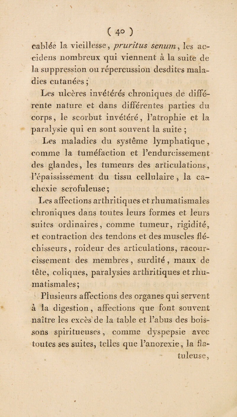 ( 4° ) câblée ia vieillesse, pruritus senum, les ac- ciclens nombreux qui viennent à la suite de la suppression ou répercussion desdites mala¬ dies cutanées ; Les ulcères invétérés chroniques de diffé¬ rente nature et dans différentes parties du corps, le scorbut invétéré, l’atrophie et la paralysie qui en sont souvent la suite ; Les maladies du système lymphatique, comme la tuméfaction et l’endurcissement des glandes, les tumeurs des articulations, l’épaississement du tissu cellulaire , la ca¬ chexie scrofuleuse; Les affections arthritiques et rhumatismales chroniques dans toutes leurs formes et leurs suites ordinaires, comme tumeur, rigidité, et contraction des tendons et des muscles flé¬ chisseurs, roideur des articulations, racour- cissement des membres , surdité , maux de tête, coliques, paralysies arthritiques et rhu¬ matismales ; Plusieurs affections des organes qui servent à la digestion, affections que font souvent naître les excès de la table et l’abus des bois¬ sons spiritueuses, comme dyspepsie avec toutes ses suites, telles que l’anorexie, la fia- tuleuse,