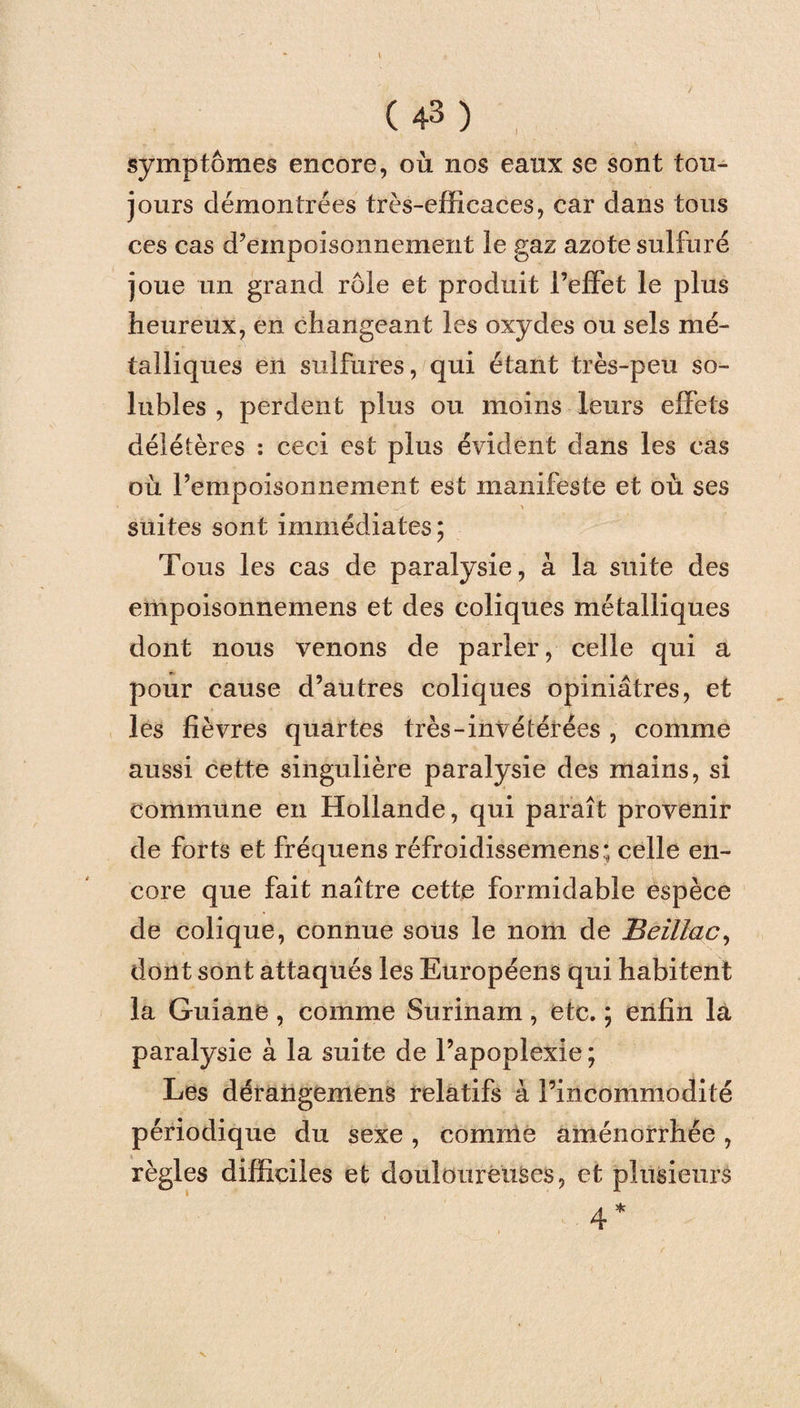 symptômes encore, où nos eanx se sont tou¬ jours démontrées très-efficaces, car dans tous ces cas d’empoisonnement le gaz azote sulfuré joue un grand rôle et produit l’effet le plus heureux, en changeant les oxydes ou sels mé¬ talliques en sulfures, qui étant très-peu so¬ lubles , perdent plus ou moins leurs effets délétères : ceci est plus évident dans les cas où l’empoisonnement est manifeste et où ses suites sont immédiates; Tous les cas de paralysie, à la suite des empoisonnemens et des coliques métalliques dont nous venons de parler, celle qui a pour cause d’autres coliques opiniâtres, et les fièvres quartes très-invétérées , comme aussi cette singulière paralysie des mains, si commune en Hollande, qui paraît provenir de forts et fréquens réfroidissemens; celle en¬ core que fait naître cette formidable espèce de colique, connue sous le nom de Beillac, dont sont attaqués les Européens qui habitent la Guiane , comme Surinam , etc. ; enfin la paralysie à la suite de l’apoplexie; Les dérangemens relatifs à l’incommodité périodique du sexe, comme aménorrhée, règles difficiles et douloureuses, et plusieurs 4*