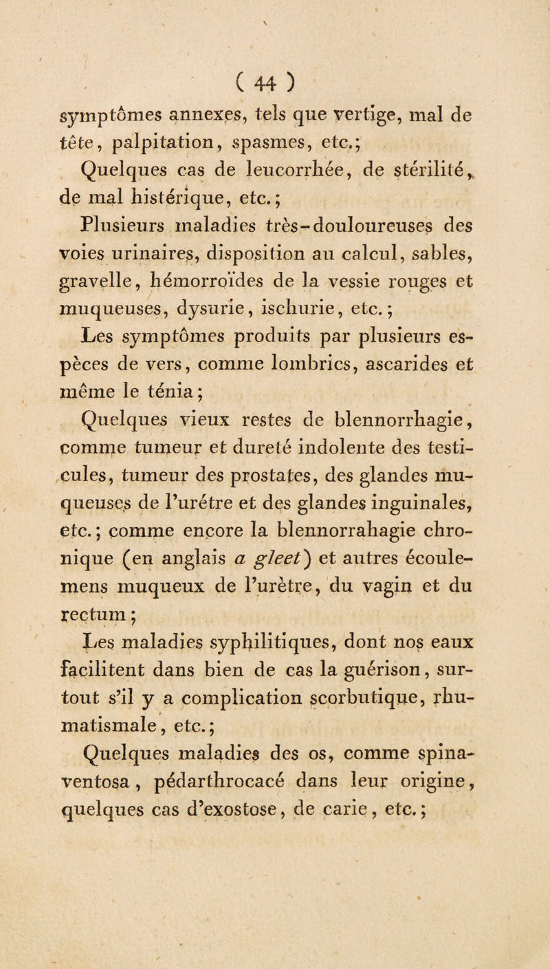 symptômes annexes, tels que vertige, mal de tête, palpitation, spasmes, etc.; Quelques cas de leucorrhée, de stérilité* de mal histérique, etc.; Plusieurs maladies très-douloureuses des voies urinaires, disposition au calcul, sables, gravelle, hémorroïdes de la vessie rouges et muqueuses, dysurie, ischurie, etc.; Les symptômes produits par plusieurs es¬ pèces de vers, comme lombrics, ascarides et même le ténia; Quelques vieux restes de blennorrhagie, comme tumeur et dureté indolente des testi¬ cules, tumeur des prostates, des glandes mu¬ queuses de l’urétre et des glandes inguinales, etc. ; comme encore la blennorrahagie chro¬ nique (en anglais a gleet') et autres écoule- mens muqueux de l’urètre, du vagin et du rectum ; lies maladies syphilitiques, dont nos eaux facilitent dans bien de cas la guérison, sur¬ tout s’il y a complication scorbutique, rhu- à matismale, etc.; Quelques maladies des os, comme spina- ventosa , pédarthrocacé dans leur origine, quelques cas d’exostose, de carie, etc. ;