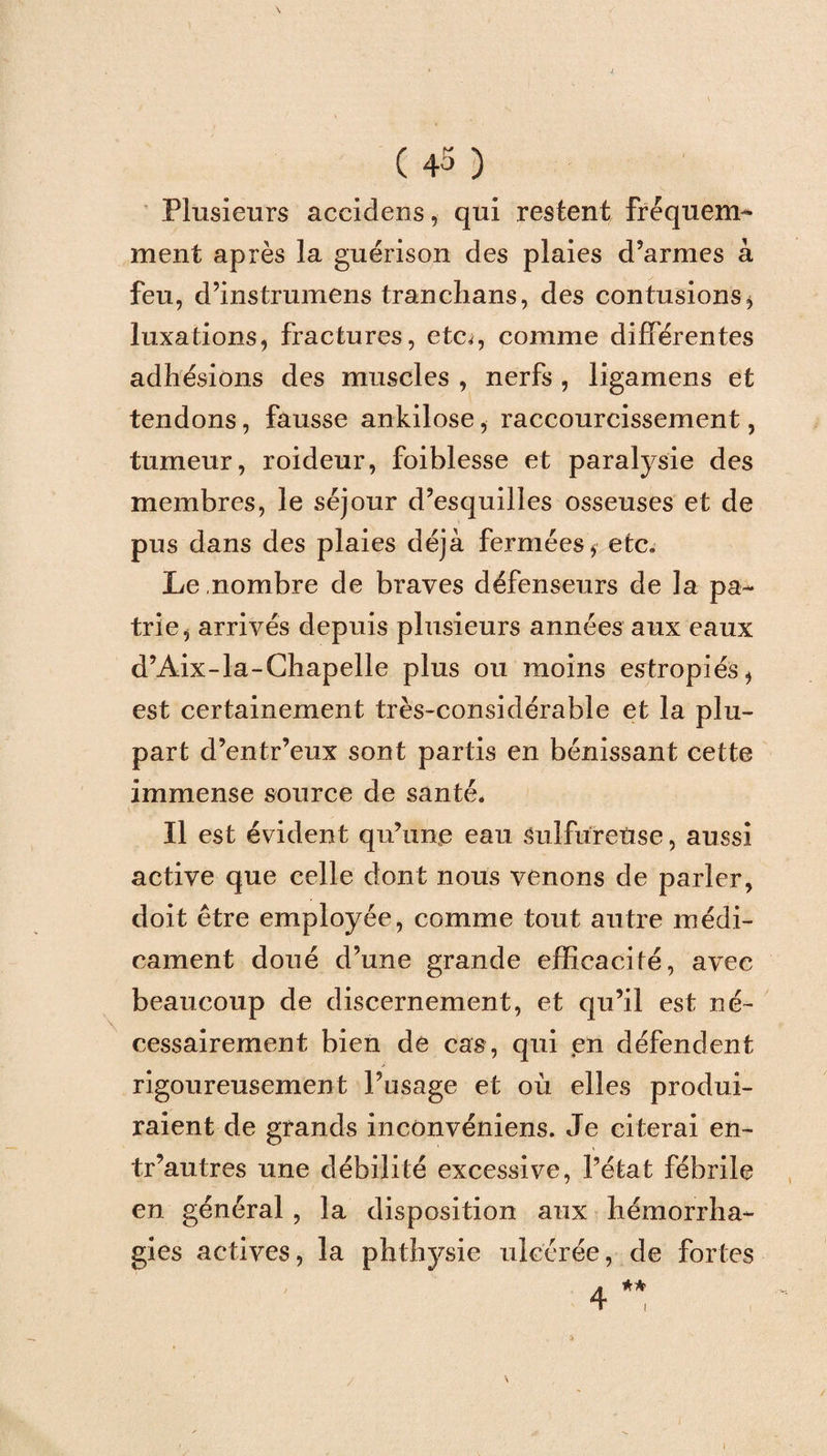 Plusieurs accidens, qui restent fréquem¬ ment après la guérison des plaies d’armes à feu, d’instrumens tranchans, des contusions* luxations, fractures, etc^, comme différentes adhésions des muscles , nerfs , ligamens et tendons, fausse ankilose, raccourcissement, tumeur, roideur, foiblesse et paralysie des membres, le séjour d’esquilles osseuses et de pus dans des plaies déjà fermées* etc. Le nombre de braves défenseurs de la pa¬ trie, arrivés depuis plusieurs années aux eaux d’Aix-la-Chapelle plus ou moins estropiés, est certainement très-considérable et la plu¬ part d’entr’eux sont partis en bénissant cette immense source de santé. Il est évident qu’une eau sulfureuse, aussi active que celle dont nous venons de parler, doit être employée, comme tout autre médi¬ cament doué d’une grande efficacité, avec beaucoup de discernement, et qu’il est né¬ cessairement bien de cas, qui en défendent rigoureusement l’usage et où elles produi¬ raient de grands inconvéniens. Je citerai en- tr’autres une débilité excessive, l’état fébrile en général , la disposition aux hémorrha¬ gies actives, la phthysie ulcérée, de fortes /