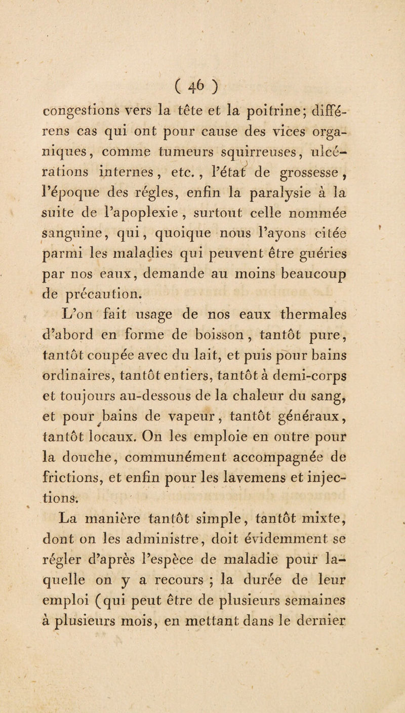 congestions vers la tête et la poitrine; diffé- rens cas qui ont pour cause des vices orga¬ niques, comme tumeurs squirreuses, ulcé¬ rations internes , etc. , Pétat de grossesse , l’époque des régies, enfin la paralysie à la suite de l’apoplexie , surtout celle nommée sanguine, qui, quoique nous Payons citée parmi les maladies qui peuvent être guéries par nos eaux, demande au moins beaucoup de précaution. L’on fait usage de nos eaux thermales d’abord en forme de boisson , tantôt pure, tantôt coupée avec du lait, et puis pour bains ordinaires, tantôt entiers, tantôt à demi-corps et toujours au-dessous de la chaleur du sang, et pour bains de vapeur, tantôt généraux, tantôt locaux. On les emploie en outre pour la douche, communément accompagnée de frictions, et enfin pour les lavemens et injec¬ tions. La manière tantôt simple, tantôt mixte, dont on les administre, doit évidemment se régler d’après l’espèce de maladie pour la¬ quelle on y a recours ; la durée de leur emploi (qui peut être de plusieurs semaines à plusieurs mois, en mettant dans le dernier
