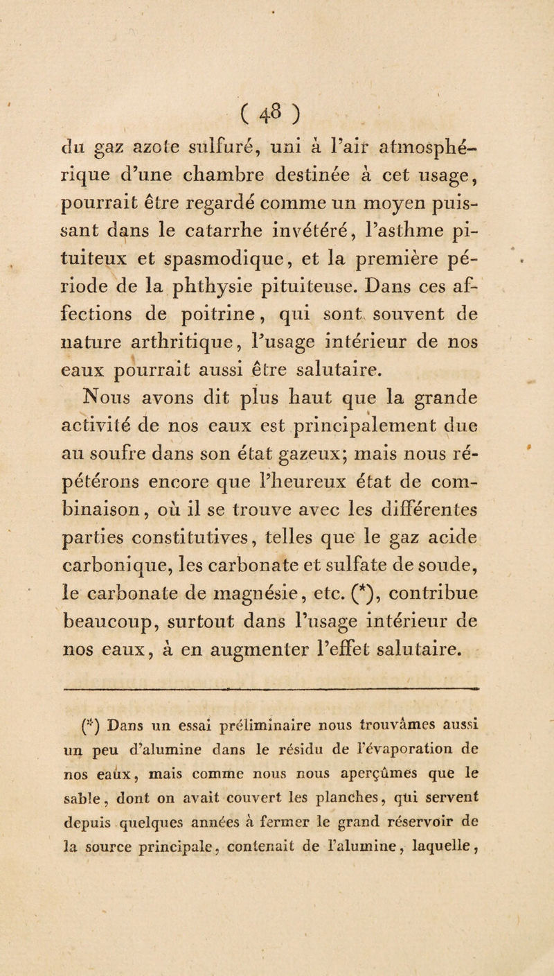 du gaz azote sulfuré, uni à Pair atmosphé¬ rique d’une chambre destinée à cet usage, pourrait être regardé comme un moyen puis¬ sant dans le catarrhe invétéré, l’asthme pi¬ tuiteux et spasmodique, et la première pé¬ riode de la phthysie pituiteuse. Dans ces af¬ fections de poitrine, qui sont souvent de nature arthritique, Pusage intérieur de nos eaux pourrait aussi être salutaire. Nous avons dit plus haut que la grande / « activité de nos eaux est principalement due au soufre dans son état gazeux; mais nous ré- pétérons encore que l’heureux état de com¬ binaison , où il se trouve avec les différentes parties constitutives, telles que le gaz acide carbonique, les carbonate et sulfate de soude, le carbonate de magnésie, etc. (*), contribue beaucoup, surtout dans Pusage intérieur de nos eaux, à en augmenter l’effet salutaire. (*) Dans un essai préliminaire nous trouvâmes aussi un peu d’alumine dans le résidu de l’évaporation de nos eaux, mais comme nous nous aperçûmes que le sable, dont on avait couvert les planches, qui servent depuis quelques années à fermer le grand réservoir de la source principale, contenait de l’alumine, laquelle,