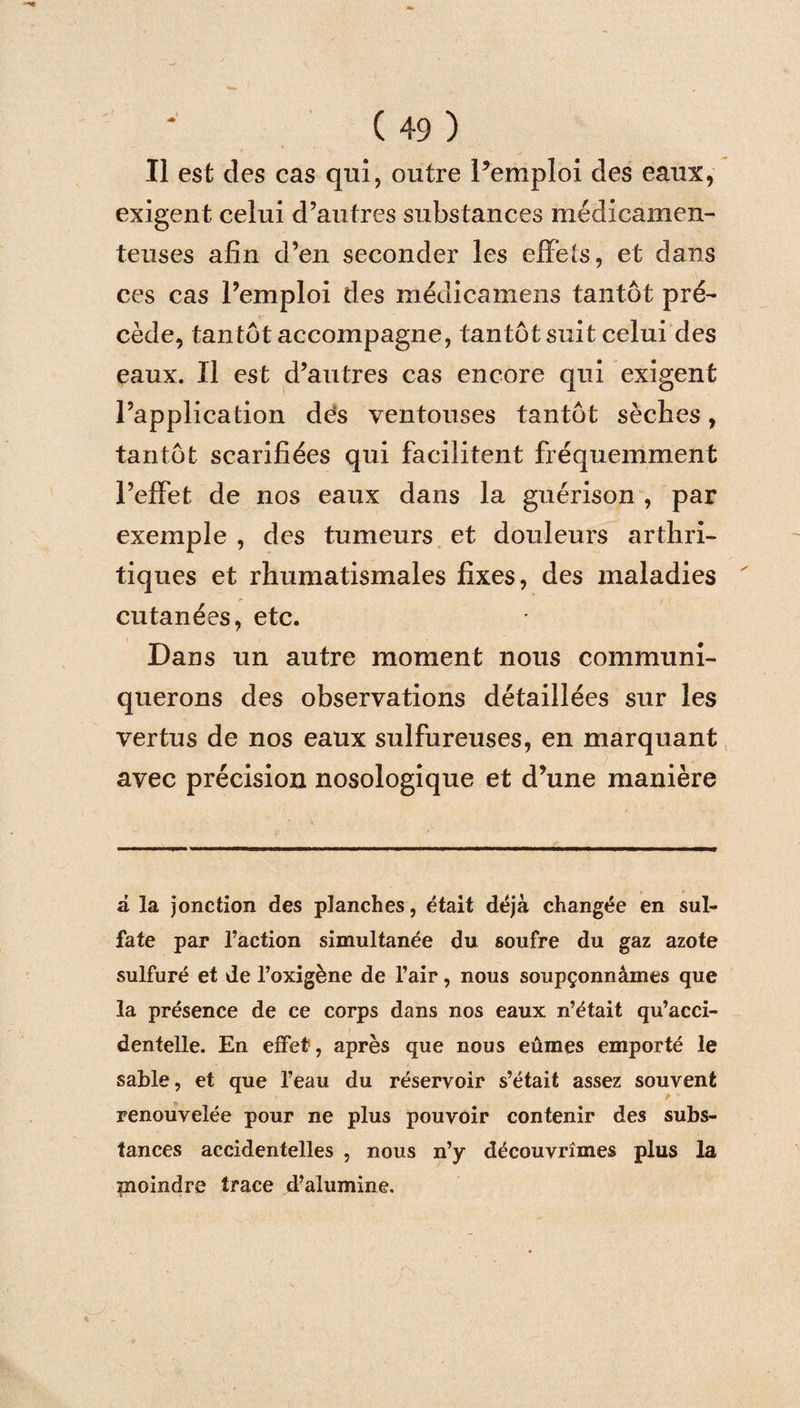 Il est des cas qui, outre l’emploi des eaux, exigent celui d’autres substances médicamen¬ teuses afin d’en seconder les effets, et dans ces cas l’emploi des médicamens tantôt pré¬ cède, tantôt accompagne, tantôt suit celui des eaux. Il est d’autres cas encore qui exigent l’application dés ventouses tantôt sèches, tantôt scarifiées qui facilitent fréquemment l’effet de nos eaux dans la guérison , par exemple , des tumeurs et douleurs arthri¬ tiques et rhumatismales fixes, des maladies cutanées, etc. Dans un autre moment nous communi¬ querons des observations détaillées sur les vertus de nos eaux sulfureuses, en marquant avec précision nosologique et d’une manière a la jonction des planches, était déjà changée en sul¬ fate par l’action simultanée du soufre du gaz azote sulfuré et de l’oxigène de l’air, nous soupçonnâmes que la présence de ce corps dans nos eaux n’était qu’acci¬ dentelle. En effet, après que nous eûmes emporté le sable, et que l’eau du réservoir s’était assez souvent renouvelée pour ne plus pouvoir contenir des subs¬ tances accidentelles , nous n’y découvrîmes plus la moindre trace d’alumine.