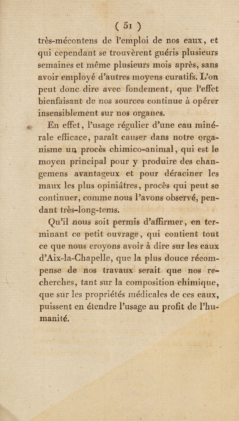 \ 1 (5i ) très-mécontens de l’emploi de nos eaux, et qui cependant se trouvèrent guéris plusieurs semaines et même plusieurs mois après, sans avoir employé d’autres moyens curatifs. L’on peut donc dire avec fondement, que l’effet bienfaisant de nos sources continue à opérer insensiblement sur nos organes. En effet, l’usage régulier d’une eau miné¬ rale efficace, paraît causer dans notre orga¬ nisme un procès chimico-animal, qui est le moyen principal pour y produire des chan- gemens avantageux et pour déraciner les maux les plus opiniâtres, procès qui peut se continuer, comme nous l’avons observé, pen¬ dant très-long-tems. Qu’il nous soit permis d’affirmer, en ter¬ minant ce petit ouvrage, qui contient tout ce que nous croyons avoir à dire sur les eaux d’Aix-la-Chapelle, que la plus douce récom¬ pense de nos travaux serait que nos re¬ cherches, tant sur la composition chimique, que sur les propriétés médicales de ces eaux, puissent en étendre l’usage au profit de l’hu¬ manité.