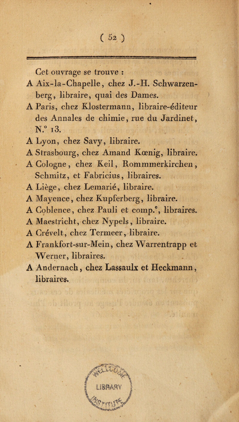 Cet ouvrage se trouve : A Aix-la-Chapelle, chez J.-H. Schwarzen- berg, libraire, quai des Dames. A Paris, chez Klostermann, libraire-éditeur des Annales de chimie, rue du Jardinet, N.° i3 A Lyon, chez Savy, libraire. A Strasbourg, chez Amand Kœnig, libraire. A Cologne , chez Keil, Rommmerkirchen , Schmitz, et Fabricius, libraires. A Liège, chez Lemarié, libraire. A Mayence, chez Kupferberg, libraire. A Coblence, chez Pauli et comp.% libraires. A Maestricht, chez Nypels, libraire. A Crévelt, chez Termeer, libraire. A Frankfort-sur-Mein, chez Warrentrapp et Werner, libraires. A Andernach, chez Lassaulx et Heckmann, libraires.