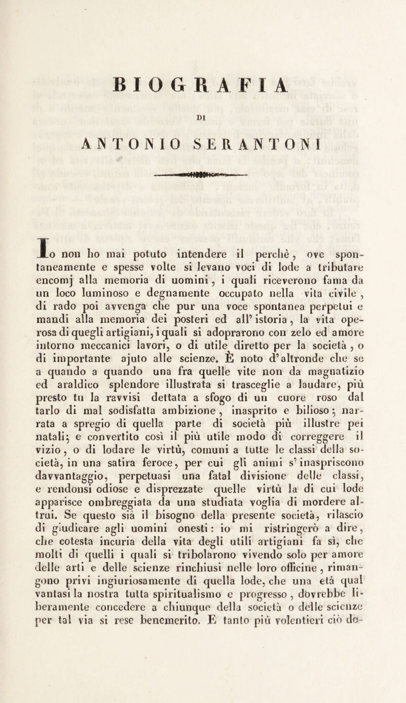 DI ANTONIO S E R A NT ON 1 Io non ho mai potuto intendere il perchè, ove spon- taneamente e spesse volte si levano voci di lode a tributare encomj alla memoria di uomini , i quali riceverono fama da un loco luminoso e degnamente occupato nella vita civile , di rado poi avvenga che pur una voce spontanea perpetui e mandi alla memoria dei posteri ed all’ istoria , la vita ope¬ rosa di quegli artigiani, i quali si adoprarono con zelo ed amore intorno meccanici lavori, o di utile diretto per la società , o di importante ajuto alle scienze. È noto d’altronde che se a quando a quando una fra quelle vite non da magnatizio ed araldico splendore illustrata si trasceglie a laudare, più presto tu la ravvisi dettata a sfogo di un cuore roso dal tarlo di mal sodisfatta ambizione, inasprito e bilioso*, nar¬ rata a spregio di quella parte di società più illustre pei natali:, e convertito così il più utile modo di correggere il vizio, o di lodare le virtù, comuni a tutte le classi della so¬ cietà, in una satira feroce, per cui gli animi s’inaspriscono davvantaggio, perpetuasi una fatai divisione delle classi, e rendonsi odiose e disprezzate quelle virtù la di cui lode apparisce ombreggiata da una studiata voglia di mordere al¬ trui. Se questo sia il bisogno della presente società, rilascio di giudicare agli uomini onesti: io mi ristringerò a dire, die cotesta incuria della vita degli utili artigiani fa sì, che molti di quelli i quali si tribolarono vivendo solo per amore delle arti e delle scienze rinchiusi nelle loro officine , riman¬ gono privi ingiuriosamente di quella lode, che una età qual vantasi la nostra tutta spiritualismo e progresso , dovrebbe li» beramente concedere a chiunque della società o delle scienze per tal via si rese benemerito. E tanto più volentieri ciò do