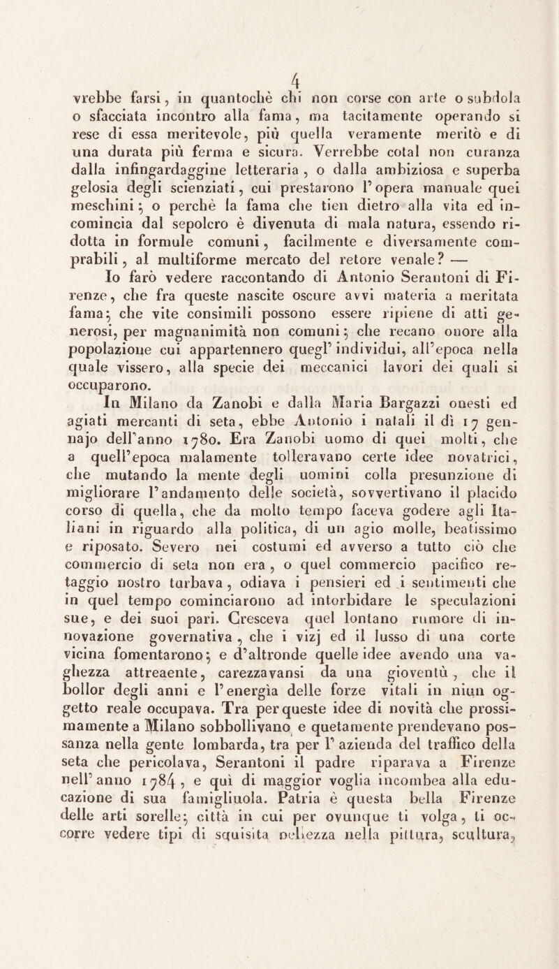 crebbe farsi, in quantocbè chi non corse con arte o subdola o sfacciata incontro alla fama, ma tacitamente operando si rese di essa meritevole, più quella veramente meritò e di una durata più ferma e sicura. Verrebbe cotal non curanza dalla infingardaggine letteraria , o dalla ambiziosa e superba gelosia degli scienziati, cui prestarono l’opera manuale quei meschini } o perchè la fama che tien dietro alla vita ed in¬ comincia dal sepolcro è divenuta di mala natura, essendo ri¬ dotta in formule comuni, facilmente e diversamente com¬ prabili , al multiforme mercato del retore venale ? — Io farò vedere raccontando di Antonio Serantoni di Fi¬ renze, che fra queste nascite oscure avvi materia a meritata fama} che vite consimili possono essere ripiene di atti ge¬ nerosi, per magnanimità non comuni} che recano onore alla popolazione cui appartennero quegl’ individui, all’epoca nella quale vissero, alia specie dei meccanici lavori dei quali si occuparono. In Milano da Zanobi e dalla Maria Bargazzi onesti ed agiati mercanti di seta, ebbe Antonio i natali il dì 17 gen- najo delPanno 1780. Era Zanobi uomo di quei molti, che a quell’epoca malamente tolleravano certe idee novatrici, che mutando la mente degli uomini colla presunzione di migliorare l’andamento delle società, sovvertivano il placido corso di quella, che da molto tempo faceva godere agli Ita¬ liani in riguardo alla politica, di un agio molle, beatissimo e riposato. Severo nei costumi ed avverso a tutto ciò che commercio di seta non era , o quel commercio pacifico re- taggio nostro turbava , odiava i pensieri ed i sentimenti che in quel tempo cominciarono ad intorbidare le speculazioni sue, e dei suoi pari. Cresceva quel lontano rumore di in¬ novazione governativa , che i vizj ed il lusso di una corte vicina fomentarono} e d’altronde quelle idee avendo una va¬ ghezza attreaente, carezzavansi da una gioventù 7 che il bollor degli anni e l’energìa delle forze vitali in nitrii og¬ getto reale occupava. Tra per queste idee di novità che prossi¬ mamente a Milano sobbollivano e quetamentc prendevano pos¬ sanza nella gente lombarda, tra per 1’ azienda del traffico della seta che pericolava, Serantoni il padre riparava a Firenze nell anno 1784, e qui di maggior voglia incoinbea alla edu¬ cazione di sua famigliuola. Patria è questa bella Firenze delle arti sorelle} città in cui per ovunque ti volga, ti oc¬ corre vedere tipi di squisita nerezza nella pii tura, scultura.
