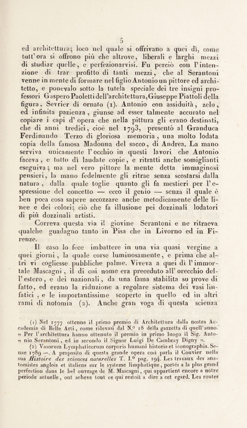 txl architettura:, loco nel quale si offrivano a quei dì, come tutt’ora si offrono più che altrove, liberali e larghi mezzi di studiar quelle, e perfezionarvisi. Fu perciò con l’inten¬ zione di trar profitto di tanti mezzi, che al Serantoni venne in niente di formare nel figlio Antonio un pittore ed archi¬ tetto, e ponevalo sotto la tutela speciale dei tre insigni pro¬ fessori GasperoPaolettidell’architettura,Giuseppe Piattoli della figura, Sevrier di ornato (i). Antonio con assiduità, zelo, ed infinita pazienza , giunse ad esser talmente accurato nel copiare i capi cl’ opera che nella pittura gli erano destinati, che di anni tredici, cioè nel 1793, presentò al Granduca Ferdinando Terzo di gloriosa memoria , una molto lodata copia della famosa Madonna del sacco, di Andrea. La mano serviva unicamente l’occhio in questi lavori che Antonio faceva, e tutto dì laudate copie, e ritratti anche somiglianti eseguiva \ ma nel vero pittore la mente delta immaginosi pensieri, la mano fedelmente gli ritrae senza scostarsi dalla natura , dalla quale toglie quanto gli fa mestieri per l’e¬ spressione del concetto —- ecco il genio — senza il quale è ben poca cosa sapere accozzare anche metodicamente delle li¬ nee e dei colori5 ciò che fa illusione pei dozzinali lodatori di più dozzinali artisti. Correva questa vìa il giovine Serantoni e ne ritraeva qualche guadagno tanto in Pisa che in Livorno ed in Fi¬ renze. Il caso lo fece imbattere io una via quasi vergine a quei giorni, la quale corse luminosamente, e prima che al¬ tri vi cogliesse pubbliche palme. Viveva a quei dì l’immor¬ tale Mascagni , il di cui nome era preceduto all’orecchio del¬ l’estero, e dei nazionali, da una fama stabilita su prove di fatto, ed erano la riduzione a regolare sistema dei vasi lin¬ fatici , e le importantissime scoperte in quello ed in altri rami di matonaia (2). Anche gran voga di questa scienza (1) Nel 1777 ottenne il primo premio di Architettura dalla nostra Ac¬ cademia di Belle Arti, come rilevasi dal N.° 18 della gazzetta di quelBanno, ■>•> Per V architettura hanno ottenuto il premio in primo luogo il Sig. Anto- nio Serantoni , ed in secondo il Signor Luigi De Cambray Digny •>•>. (2) Vasorum Lymphaticorum corporis humani historia et iconographia. Se- nae 1789—. A proposito di questa grande opera così parla il Couvier nella sua Histoire des Sciences naturelles T. I.° pag. 194. Les travaux dcs ana- tomisles anglois et italiens sur !e systeme lirophalique, porlés a la plus grand perFectiou dans le bel ouvrage de M. Mascagni, qui appartieni encore a notre periode actuelle, ont acheve tcmt ce qui restoit a dire a cet egard, Les routes