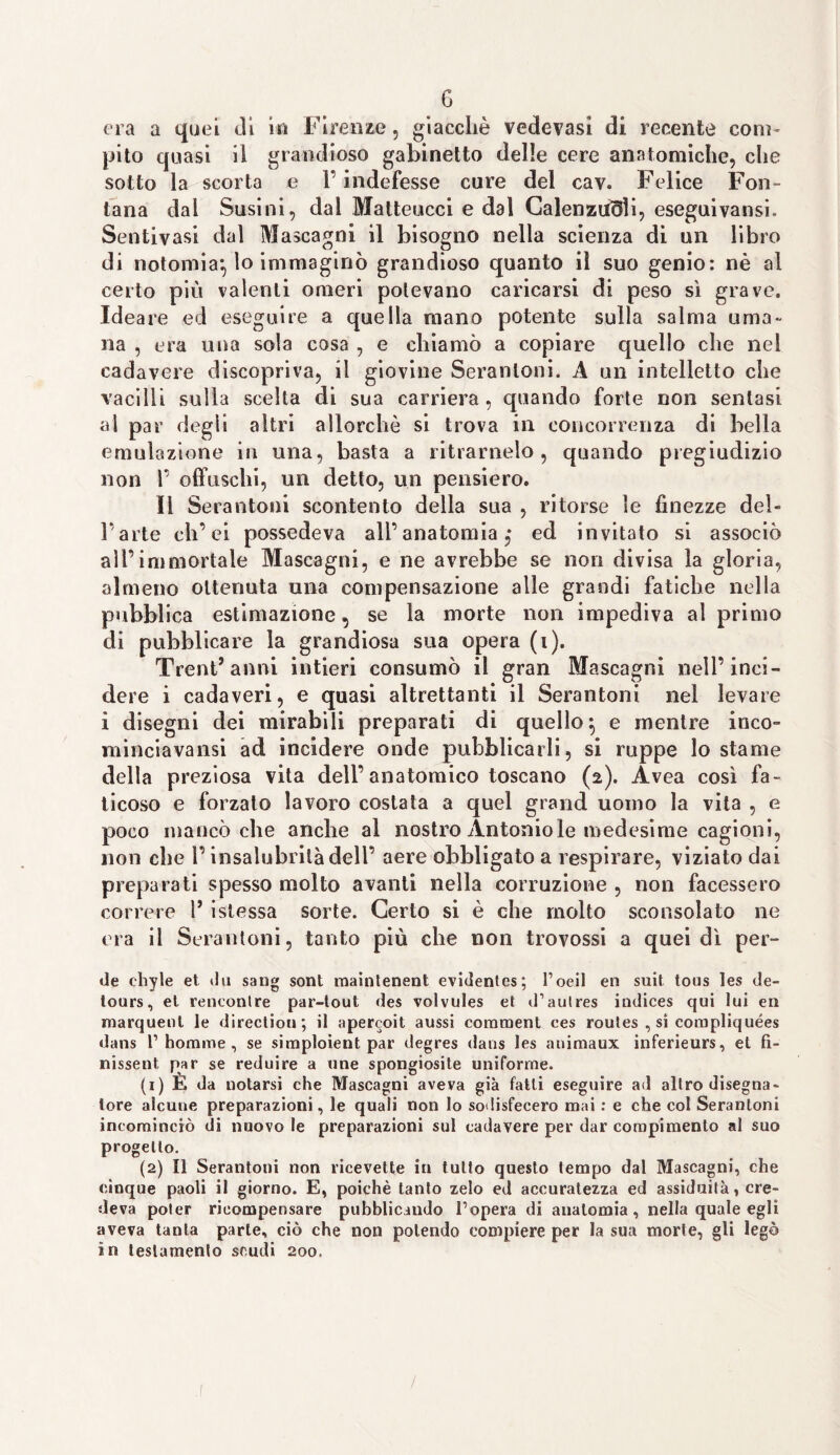 G ora a quei di in Firenze, giacché vedevasi di recente com¬ pito quasi il grandioso gabinetto delle cere anatomiche, clic sotto la scorta e 1* indefesse cure del cav. Felice Fon¬ tana dai Susini, dal Malteucci e dal Calenzuoli, eseguivansi. Sentivasi dal Mascagni il bisogno nella scienza di un libro di notomia*, lo immaginò grandioso quanto il suo genio: nè al certo più valenti omeri potevano caricarsi di peso sì grave. Ideare ed eseguire a quella mano potente sulla salma urna na , era una sola cosa , e chiamò a copiare quello che nel cadavere discopriva, il giovine Seranloni. A un intelletto che vacilli sulla scelta eli sua carriera, quando forte non sentasi al par degli altri allorché si trova in concorrenza di bella emulazione in una, basta a ritraimelo, quando pregiudizio non f offuschi, un detto, un pensiero. Il Serantoni scontento della sua , ritorse le finezze deb l’arte eh’ ei possedeva ali’anatomia ,• ed invitato si associò all’immortale Mascagni, e ne avrebbe se non divisa la gloria, almeno ottenuta una compensazione alle grandi fatiche nella pubblica estimazione, se la morte non impediva al primo di pubblicare la grandiosa sua opera (i). Trentanni intieri consumò il gran Mascagni nell’inci¬ dere i cadaveri, e quasi altrettanti il Serantoni nel levare i disegni dei mirabili preparati di quello} e mentre inco- minciavansi ad incidere onde pubblicarli, si ruppe lo stame della preziosa vita dell’anatomico toscano (2). Avea così fa¬ ticoso e forzato lavoro costata a quel grand uomo la vita , e poco mancò che anche al nostro Antonio le medesime cagioni, non che l’insalubrità dell’ aere obbligato a respirare, viziato dai preparati spesso molto avanti nella corruzione , non facessero correre 1’ istessa sorte. Certo si è che molto sconsolato ne era il Serantoni, tanto più che non trovossi a quei dì per¬ de cliyle et ilu sang sont maintenent evidentes; l’oeil en suit tous les de- tours, et rencontre par-lout des volvules et d’aulres indices qui lui en rnarquenl le direction; il apereoit aussi comment ces routes , si eorapliquées dans 1’ homme , se simploient par degres dans les auimaux inferieurs, et fi¬ nisse ut par se reduire a ime spongiosite uniforme. (1) E da notarsi che Mascagni aveva già fatti eseguire ad altro disegna¬ tore alcune preparazioni, le quali non lo sodisfecero mai : e che col Serantoni incominciò di nuovo le preparazioni sul cadavere per dar compimento al suo progetto. (2) Il Serantoni non ricevette in tutto questo tempo dal Mascagni, che cinque paoli il giorno. E, poiché tanto zelo ed accuratezza ed assiduità, cre¬ deva poter ricompensare pubblicando l’opera di anatomia, nella quale egli aveva tanta parte, ciò che non polendo compiere per la sua morte, gli legò in testamento scudi 200.