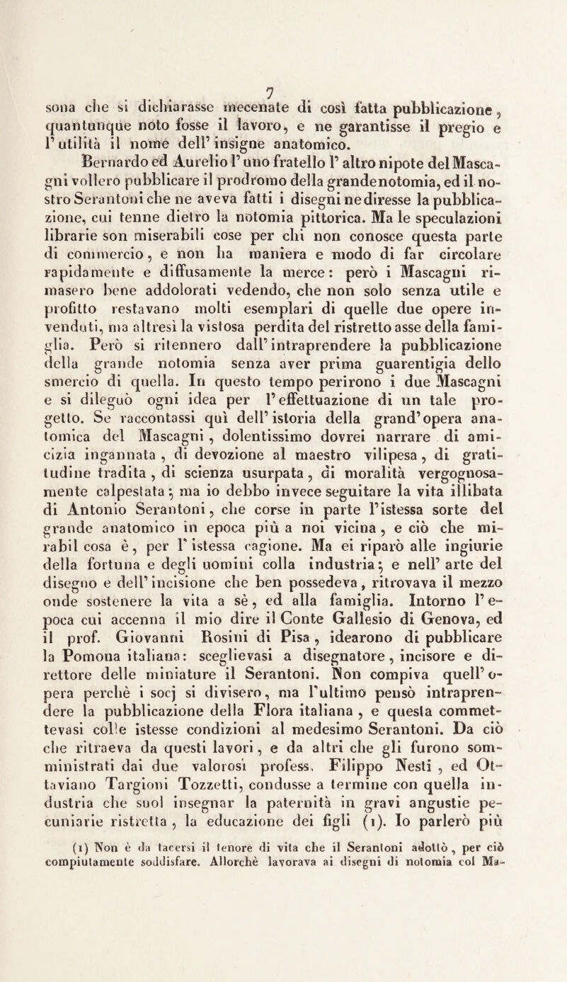 quantunque noto fosse il lavoro, e ne garantisse il pregio e l’utilità il nome dell’insigne anatomico, Bernardo ed Aurelio l’uno fratello V altro nipote del Masca¬ gni vollero pubblicare il prodromo della grandenotomia, ed il no¬ stro Serantoni che ne aveva fatti i disegni ne diresse la pubblica¬ zione, cui tenne dietro la notomia pittorica. Ma le speculazioni librarie son miserabili cose per chi non conosce questa parte di commercio, e non ha maniera e modo di far circolare rapidamente e diffusamente la merce: però i Mascagni ri¬ masero bene addolorati vedendo, che non solo senza utile e profitto restavano molti esemplari di quelle due opere in¬ venduti, ma altresì la vistosa perdita del ristretto asse della fami¬ glia. Però si ritennero dall’intraprendere la pubblicazione delia grande notomia senza aver prima guarentigia dello smercio di quella. In questo tempo perirono i due Mascagni e si dileguò ogni idea per l’effettuazione di un tale pro¬ getto. Se raccontassi qui dell’istoria della grand’opera ana¬ tomica del Mascagni , dolentissimo dovrei narrare di ami¬ cizia ingannata , di devozione al maestro vilipesa, di grati¬ tudine tradita , di scienza usurpata, di moralità vergognosa¬ mente calpestata} ma io debbo invece seguitare la vita illibata di Antonio Serantoni, che corse in parte l’istessa sorte del grande anatomico in epoca più a noi vicina, e ciò che mi- rabil cosa è, per Y istessa cagione. Ma ei riparò alle ingiurie della fortuna e degli uomini colla industria} e nell’arte del disegno e dell’ incisione che ben possedeva, ritrovava il mezzo onde sostenere la vita a sè, ed alla famiglia. Intorno l’e¬ poca cui accenna il mio dire il Conte Gallesio di Genova, ed il prof. Giovanni Bosini di Pisa, idearono di pubblicare la Pomona italiana: sceglievasi a disegnatore, incisore e di¬ rettore delle miniature il Serantoni. INon compiva quell’o¬ pera perchè i socj si divisero, ma Tultimo pensò intrapren¬ dere la pubblicazione della Flora italiana , e questa commet¬ teva si colie istesse condizioni al medesimo Serantoni. Da ciò che ritraeva da questi lavori, e da altri che gli furono som- ministrati dai due valorosi profess. Filippo Nesti , ed Ot¬ taviano Targioni Tozzetti, condusse a termine con quella in¬ dustria che suol insegnar la paternità in gravi angustie pe¬ cuniarie ristretta, la educazione dei figli (j). Io parlerò più (i) Non è da tacersi il tenore di vita che il Serantoni adottò, per ciò compiutamente soddisfare. Allorché lavorava ai disegni di notomia col Ma-