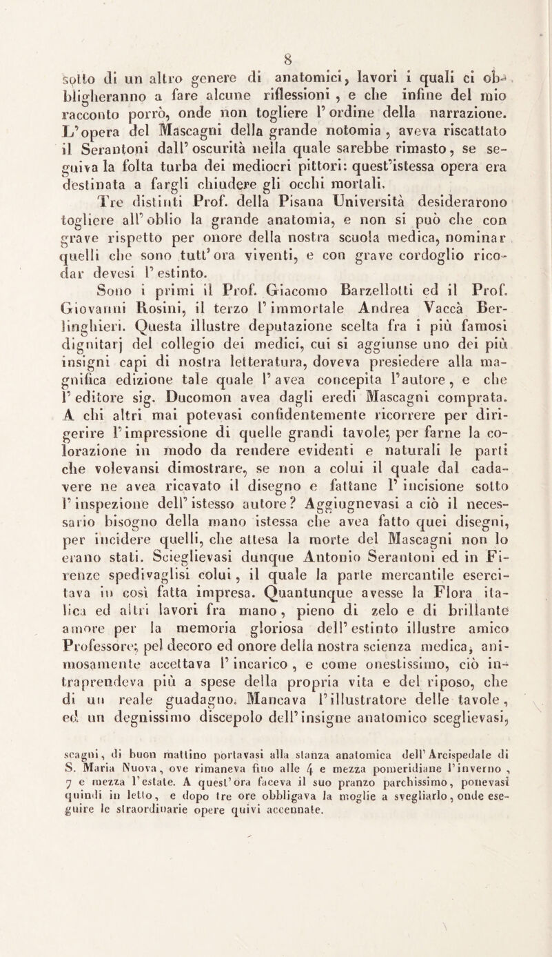 solio di un altro genere di anatomici, lavori i quali ci ob¬ bligheranno a fare alcune riflessioni , e che infine del mio racconto porrò, onde non togliere l’ordine della narrazione. L’opera del Mascagni della grande notomia , aveva riscattato il Serantoni dall’oscurità nella quale sarebbe rimasto, se se¬ guila la folta turba dei mediocri pittori: quest’istessa opera era destinata a fargli chiudere gli occhi mortali. Tre distinti Prof, della Pisana Università desiderarono togliere all’oblio la grande anatomia, e non si può che con grave rispetto per onore della nostra scuoia medica, nominar quelli die sono tuttora viventi, e con grave cordoglio rico- dar devesi l’estinto. Sono i primi il Prof. Giacomo Barzellolti ed il Prof. Giovanni Rosini, il terzo l’immortale Andrea Vacca Ber- linghieri. Questa illustre deputazione scelta fra i più famosi dignitarj del collegio dei medici, cui si aggiunse uno dei più insigni capi di nostra letteratura, doveva presiedere alla ma¬ gnifica edizione tale quale 1’avea concepita l’autore, e che 1’ editore sig. Ducomon avea dagli eredi Mascagni comprata. A chi altri mai potevasi confidentemente ricorrere per diri- gerire l’impressione di quelle grandi tavole:, per farne la co¬ lorazione in modo da rendere evidenti e naturali le parti che volevansi dimostrare, se non a colui il quale dal cada¬ vere ne avea ricavato il disegno e fattane 1’ incisione sotto l’inspezione dell’istesso autore? Aggiugnevasi a ciò il neces¬ sario bisogno della inano istessa che avea fatto quei disegni, per incidere quelli, che attesa la morte del Mascagni non lo erano stati. Scieglievasi dunque Antonio Serantoni ed in Fi¬ renze spedivaglisi colui, il quale la parte mercantile eserci¬ tava in così fatta impresa. Quantunque avesse la Flora ita¬ lica ed altri lavori fra mano, pieno di zelo e di brillante amore per la memoria gloriosa dell’estinto illustre amico Professore; pel decoro ed onore della nostra scienza medica* ani¬ mosamente accettava I’ incarico , e come onestissimo, ciò in¬ traprendeva più a spese della propria vita e del riposo, che di un reale guadagno. Mancava l’illustratore delle tavole, ed un degnissimo discepolo dell’insigne anatomico sceglievasi, scagni, di buon mattino portavasi alla stanza anatomica dell’ Arcispedale di S. Maria Nuova, ove rimaneva fino alle 4 e mezza pomeridiane l’inverno , 7 e mezza l’estate. A quest’ora faceva il suo pranzo parchissimo, ponevast quindi in letto, e dopo tre ore obbligava la moglie a svegliarlo, onde ese¬ guire le straordinarie opere quivi accennate.