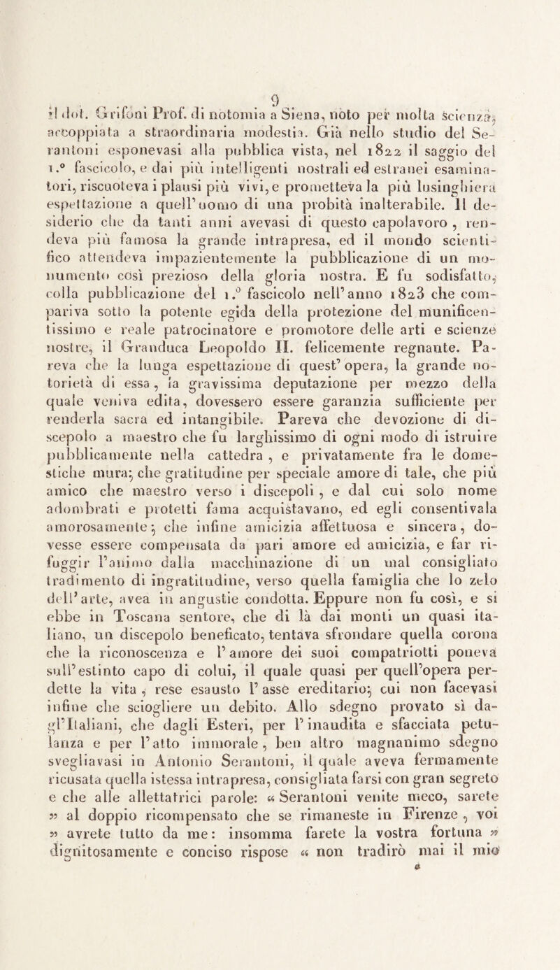 »! dot. Grifoni Prof, di nòtomia a Siena, noto per molta scienze, accoppiata a straordinaria modestia. Già nello studio del Se¬ ra aloni esponevasi alla pubblica vista, nel 1822 il saggio del i.° fascicolo, e dai più intelligenti nostrali ed estranei esamina¬ tori, riscuoteva i plausi più vivi,e prometteva la più lusinghiera espilazione a queiruomo di una probità inalterabile. 11 de¬ siderio che da tanti anni avevasi di questo capolavoro , ren¬ deva più famosa la grande intrapresa, ed il mondo scienti¬ fico atlendeva impazientemente la pubblicazione di un mo¬ numento così prezioso della gloria nostra. E fu sodisfatto, colla pubblicazione del i.° fascicolo nell’anno 1828 che com¬ pariva sotto la potente egida della protezione del munificen¬ tissimo e reale patrocinatore e promotore delle arti e scienze nostre, il Granduca Leopoldo II. felicemente regnante. Pa¬ reva che la lunga espettazione di quest’opera, la grande no¬ torietà dì essa, la gravissima deputazione per mezzo della quale veniva edita, dovessero essere garanzia sufficiente per renderla sacra ed intangibile. Pareva che devozione di di- scopalo a maestro che fu larghissimo di ogni modo di istruire pubblicamente nella cattedra , e privatamente fra le dome¬ stiche mura} che gratitudine per speciale amore di tale, che più amico che maestro verso i discepoli , e dal cui solo nome adombrati e protetti fama acquistavano, ecl egli consentivala amorosamente} che infine amicizia affettuosa e sincera, do¬ vesse essere compensata da pari amore ed amicizia, e far ri¬ fuggir l’animo dalla macchinazione di un mal consigliato tradimento di ingratitudine, verso quella famiglia che lo zelo dell’arte, avea in angustie condotta. Eppure non fu così, e si ebbe in Toscana sentore, che di là dai monti un quasi ita¬ liano, un discepolo beneficato, tentava sfrondare quella corona che la riconoscenza e V amore dei suoi compatrioti poneva sull’estinto capo di colui, il quale quasi per quell’opera per¬ dette la vita , rese esausto P asse ereditario} cui non facevasi infine che sciogliere un debito. Allo sdegno provato sì da- gl’italiani, che dagli Esteri, per l’inaudita e sfacciata petu¬ lanza e per l’atto immorale, ben altro magnanimo sdegno svegliavasi in Antonio Serantoni, il quale aveva fermamente ricusata quella istessa intrapresa, consigliata farsi con gran segreto e che alle allettatoci parole: « Serantoni venite meco, sarete 99 al doppio ricompensato che se rimaneste in Firenze , voi 5? avrete tutto da me: insomma farete la vostra fortuna ?? dignitosamente e conciso rispose « non tradirò mai il mio