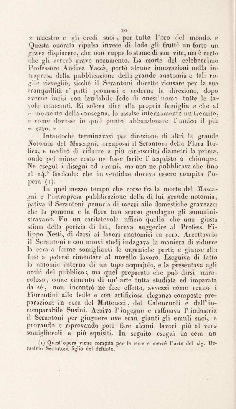 IO 9? maestro e gli eredi suoi , per tulio l’oro del mondo. 5? Questa onorata ripulsa invece di lode gli fruttò un forte un grave dispiacere, che non ruppe lo stame di sua vita, ma è certo che gli arrecò grave nocumento. La morte dei celeberrimo Professore Andrea Vacca, portò alcune innovazioni nella in¬ trapresa deila pubblicazione della grande anatomia e tali vo¬ glie risvegliò, sicché i! Serantoni dovette ricusare per la sua tranquillità a’ patti promessi e cederne la direzione, dopo averne incisi con laudabile fede di onest’ uomo tutte le ta¬ vole mancanti. Ei soleva dire alla propria famiglia « che al 5? momento della consegna, io assalse internamente un tremito, come dovesse in quel punto abbandonare l’amico il più 99 caro. 59 Intantocliè terminavasi per direzione di altri la grande Notomia del Mascagni, occupossi il Serantoni della Flora Ita¬ lica, e meditò di ridurre a più circoscritti diametri la prima, onde pel minor costo ne fosse facile 1’ acquisto a chiunque. Ne eseguì i disegni ed i rami, ma non ne pubblicava che fino al 14.0 fascicolo: che in ventidue doveva essere compita ì’o~ pera (1). In quel mezzo tempo che corse fra la morte del Masca¬ gni e l’intrapresa pubblicazione della diluì grande notomia, pativa il Serantoni penuria di mezzi alle domestiche gravezze: che la pomona e la flora ben scarso guadagno gli sommini¬ stravano. Fu un caritatevole ufficio quello che una giusta stima della perizia di lui, faceva suggerire al Profess. Fi¬ lippo Nesti, di darsi ai lavori anatomici in cera. Accettavaio il Serantoni e con nuovi studj indagava la maniera di ridurre la cera a forme somiglianti le organiche parti} e giunse alla fine a potersi cimentare al novello lavoro. Eseguiva di fatto la notomia interna di un topo acquajoìo, e la presentava agli occhi del pubblico*, ma quel preparato che può dirsi mira¬ coloso, come cimento di un* arte tutta studiata ed imparata da sé, non incontrò nè fece effetto, avvezzi come erano i Fiorentini alle belle e con artificiosa eleganza composte pre¬ parazioni in cera del Matteucci, del Calenzuoli e dell’in¬ comparabile Susini. Acuiva l’ingegno e raffinava l’industria il Serantoni per giugnere ove eran giunti gli emuli suoi, e provando e riprovando potè fare alcuni lavori più al vero somiglievoli e più squisiti. In seguito eseguì in cera un (1) Quest’opera viene compita per le cure e mercè l’arte del sig. De¬ metrio Serantoni figlio del defunto.