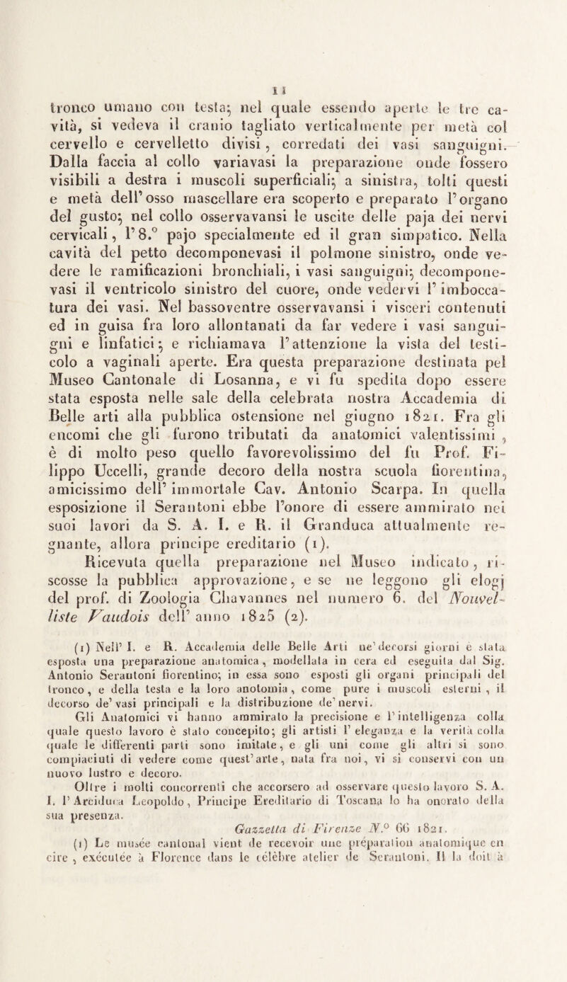 tronco umano con testa} nel quale essendo aperte le tre ca¬ vità, si vedeva il cranio tagliato verticalmente per metà col cervello e cervelletto divisi , corredati dei vasi sanguigni. Dalla faccia al collo variavasi la preparazione onde fossero visibili a destra i muscoli superficiali; a sinistra, tolti questi e metà dell’osso mascellare era scoperto e preparato l’organo dei gusto} nel collo osservavansi le uscite delle paja dei nervi cervicali, l’8.° pajo specialmente ed il gran simpatico. Nella cavità del petto decomponevasi il polmone sinistro, onde ve¬ dere le ramificazioni bronchiali, i vasi sanguigni} decompone¬ vasi il ventricolo sinistro del cuore, onde vedervi l’imbocca¬ tura dei vasi. Nel bassoventre osservavansi i visceri contenuti ed in guisa fra loro allontanati da far vedere i vasi sangui¬ gni e linfatici} e richiamava l’attenzione la vista del testi¬ colo a vaginali aperte. Era questa preparazione destinata pel Museo Cantonale di Losanna, e vi fu spedila dopo essere stata esposta nelle sale della celebrata nostra Accademia eli Belle arti alla pubblica ostensione nel giugno 1821. Fra gli encomi che gli furono tributati da anatomici valentissimi , è di molto peso quello favorevolissimo del fu Prof. Fi¬ lippo Uccelli, grande decoro della nostra scuola fiorentina, amicissimo dell’ immortale Gav. Antonio Scarpa. In quella esposizione il Serantoni ebbe l’onore di essere ammirato nei suoi lavori da S. A. I. e R. il Granduca attualmente re¬ gnante, allora principe ereditario (1). Piicevuta quella preparazione nel Museo indicato, ri¬ scosse la pubblica approvazione, e se ne leggono gli elogj del prof, di Zoologia Chavannes nel numero 6. del Noiwel- liste Vaudois dell’anno 1825 (2). (1) Nell’I. e R. Accademia delle Belle Arti ne1 decorsi giorni e slata esposta una preparazione anatomica, modellala in cera ed eseguita dal Sig. Antonio Serantoni fiorentino; in essa sono esposti gli organi principali del tronco , e della testa e la loro anotomia , come pure i muscoli esterni , il decorso de1 vasi principali e la distribuzione de1 nervi. Gli Anatomici vi hanno ammiralo la precisione e P intelligenza colla quale questo lavoro è slato concepito; gli artisti i’ eleganza e la verità colla quale le differenti parli sono imitale, e gli uni come gli altri si sono compiaciuti di vedere come quest’arte, nata fra noi, vi si conservi con un nuovo lustro e decoro. Oltre i molti concorrenti che accorsero ad osservare questo lavoro S. A. I. l’Arciduca Leopoldo, Principe Ereditario di Toscana lo ha onoralo della sua presenza. Gazzetta di Firenze NP 6t> 1821. (1) Le niuaée canlonal vieni de recevoir uue preparaiion anatomique cn ciré , exéeulée à Florence dans le celebre atelier de Serantoni. Il la doit à