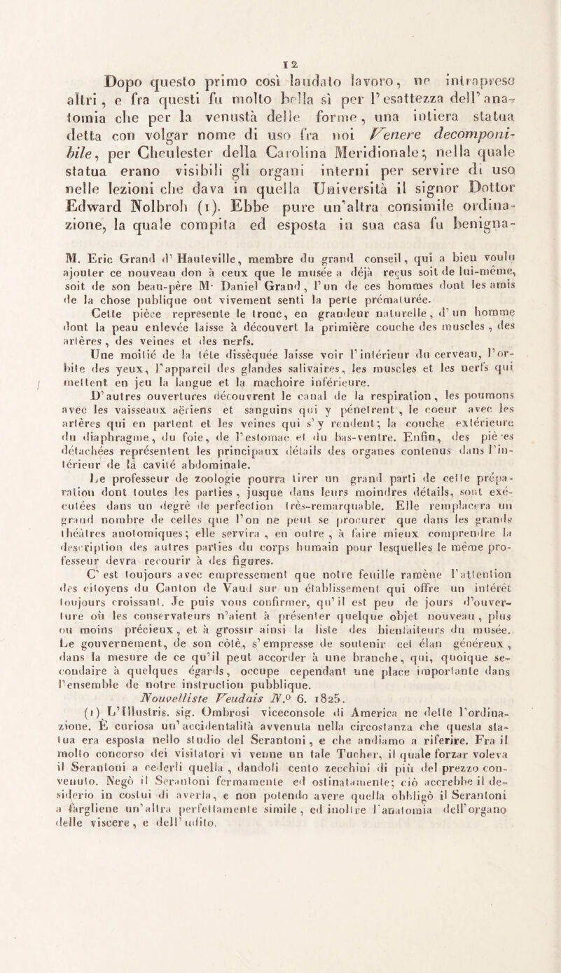 Dopo questo primo così la urla lo lavoro, oc intrapreso altri, e fra questi fu molto bella sì per l’esattezza dell’aria^ tomia che per la venustà delle forme, una intiera statua detta con volgar nome di uso fra noi tenere decomponi¬ bile, per Gheulester della Carolina Meridionale*, nella quale statua erano visibili gii organi interni per servire di uso nelle lezioni ciré dava in quella Università il signor Dottor Edward Nolbroh (i). Ebbe pure un'altra consimile ordina¬ zione, la quale compita ed esposta in sua casa fu benigna- M. Eric Grand <!’ Hauleville, membre du grand conseil, qui a bien voulii ajouler ce nouveau don à ceux que le rausée a déjà recus soit de lui-mème, soit de son beau-père M- Daniel Grand, l’un de ces horames doni les amis de la chose publique ont vivement senti la perle prèma!uree. Celle pièce represenle le Ironc, en grandeur nalurelle, d1 un borami dont la peau enlevée laisse a découvert la primière couche des muscles , des arlères, des veines el des nerfs. Une moilié de la (èie dissèquée laisse voir l’intérieur du cerveau, l’or¬ bile «les yeux, i’appareil des glandes salivaires, les muscles et les uerls qui meltent en jeu la langue et la machoire inférieure. D’autres ouvertures découvrent le canal de la respiration, les poumons avec les vaisseaux aèriens et sànguins qui y pénelrent , le coeur aver, les arlères qui en partent, et les veines qui s’y rendent*, la conche exlèrieure «lu diaphragme, du foie, de l’esfomae et «ìu bas-ventre. Enfìn, des piè'es dètachées représentent les principaux délails des orgaties conlenus dans l’in- térieur «le là cavitò abdominale. Le professeur de zoologie pourra tirer un grand parti de celle prépa- ralion dont toules les parlies , jusque dans leurs moindres «ìètails, sont exè- cutées dans un degrè de perfeclion Irès-remarquable. Elle remplacera un grand nombre de celles que Fon ne peut se procurer que dans ies grand» (héàtres anotomiques; elle servirà , en outre , à l’aire mieux comprendre la descriplion des autres parlies du eorps humain pour lesquelles le mème pro¬ fesseur devra reeourir à des fìgures. C’ est toujours avec empressement que nolre feuille raroène l’attention des ciloyens du Canton de Vanti sur un établissement qui offre un intére! ioujours croissant. Je puis vous confìrmer, qu’il est peu de jours «l’ouver¬ ture où les conservateurs n’aienl a présenter quelque objet nouveau, plus ou raoins précieux, et à grossir ainsi la liste «les bienlaiteurs du musée. Le gouvernement, de son còlè., s’empresse de soutenir cet élan généreux , «lans la mesure de ce qu’il peut accorder a une branche, qui, quoique se- « ondaire k quelques égards, oocupe cependant une place importante dans l’ensemble de notre instruclion pubblique. Nouvelliste Veudais IV.0 6. 1825. (i) L’Illustris. sig. Ombrosi viceconsole «li America ne «lette l’ordina¬ zione. E curiosa un’accidentalità avvenuta nella circostanza che questa sta¬ tua era esposta nello studio del Seranloni, e che andiamo a riferire. Fra il molto concorso dei visitatori vi venne un tale Tue.her, il quale forzar voleva il Seranloni a cederli quella , dandoli cento zecchini «li più del prezzo con¬ venuto. Negò il Seranloni fermamente ed ostinatamente; ciò accrebbe il de- si«terio in costui «li averla, e non polendo avere quella obbligò il Seranloni a fargliene un’altra perfettamente simile, eil inoltre l'anatomia delforgano delle viscere, e dell’udito.