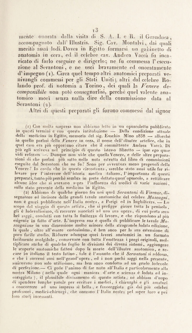 niente onorala dalla visita di S. A. 1. e R. il Granduca accompagnato dall’Illustris. Sig. Cav. Montalvi, dai quali meritò assai lodi. Dovea in Egitto formarsi un gabinetto di anatomia in cera, ed il celebre cav. Andrea Vacca fu inca¬ ricato di farlo eseguire e dirigerlo-, ne fu commessa l’esecu¬ zione al Serantoni, e ne uscì bravamente ed onoratamente d’impegno (i). Circa quel tempo altri anatomici preparati ve- nivangli commessi per gli Stati Uniti*, altri dal celebre Ro¬ lando prof, di notomia a Torino , dei quali la Venere de¬ componibile non potè consegnatisi, perchè quel valente ana¬ tomico morì senza nulla dire della commissione data al Serantoni (2). Altri di questi preparati gli furono commessi dal signor (r) Con molta sorpresa non abbiamo letto in un opuscoletfo pubblicato in questi termini e cou questa intitolazione — Della condizione attuale della medicina in Egitto, memoria del sig. Eusebio Mino 1838 —■ allorché in quello parlasi della tenere in cera, il nome dell’illustre artefice, che in quel caso era più opportuno citare che il committente Andrea Vacca. Di più egli scriveva nel principio di questo istesso libretto —* ipse ego qnae vidi re fera m —. Dunque non vide che quella Venere, e delle altre prepara¬ zioni di che parlasi più sotto nella nota estratta dal libro di commissioni eseguile dal Serantoni che ne fu? Sono per avventura meno pregevoli della Venere? Io credo che in questa circostanza, sarebbe stato assai utile far ri¬ levare per l’interesse dell’istoria medica italiana, l’importanza di questi prepara! i, tanto più perchè sembra in parte dettato quest’opuscolo, a rettificare alcune idee che si avevano sopra l’influenza dei medici di varie nazioni, sullo stato presente della medicina in Egitto. (2) Abbiamo da qualche giorno fra noi quel Serantoni di Firenze, di¬ segnatore ed incisore delle grandi tavole anatomiche «lei celebre Mascagni, non è guari pubblicate neU’Itatia nostra, a Parigi ed in Inghilterra. —- Lo scopo del viaggio di questo artista, (die si prefigge girare tutta la penisola, gli è lodevolissimo, di raccorre associati ad una sua opera, di cui porta seco bei saggi, condotti con tutta la finitezza di lavoro, e che rispondono al più esigente in fatto d’arte. L’impresa sua è quella di pubblicare le tavole Ma- scagniane in una dimensione molto minore della stragrande lodata edizione, la quale, oltre all’essere costosissima, è ben anco per la sua estensione di poro facile studio. Ridurre adunque quei lavori anatomici in un formato facilmente svolgibile , conservare con tutta Eesattezza i pregi originali, mol¬ tiplicare anche di qualche foglio le divisioni dei diversi sistemi, aggiungere le scoperte anatomiche fattesi dopo la morte dell’illustre anatomico, e re¬ care in italiano il testo latino , tale è l’assunto che il Serantoni si addossa, e che i successi suoi nell’grand1 opera , ed i non pochi saggi nella presente, assicurano non solo utilissimo, ma ben anco condotto ad un grado lodevole di perfezione.-— Ci gode l’animo di far noto all’Italia e particolarmente alla nostra Milano ( nella quale ogni maniera d’arte e scienza è lodata ed in¬ coraggiata), il plausibile divisamente di questo artista,” nè abbiam d’uopo di spendere lunghe parole per eccitare i medici, i chirurghi e gli amatori a concorrere ad una impresa sì bella , e favoreggiala già dai più celebri professori, medici-cbirurgi, che onorano l'Italia nostra pel saper loro e pei loro si mi j incessanti.