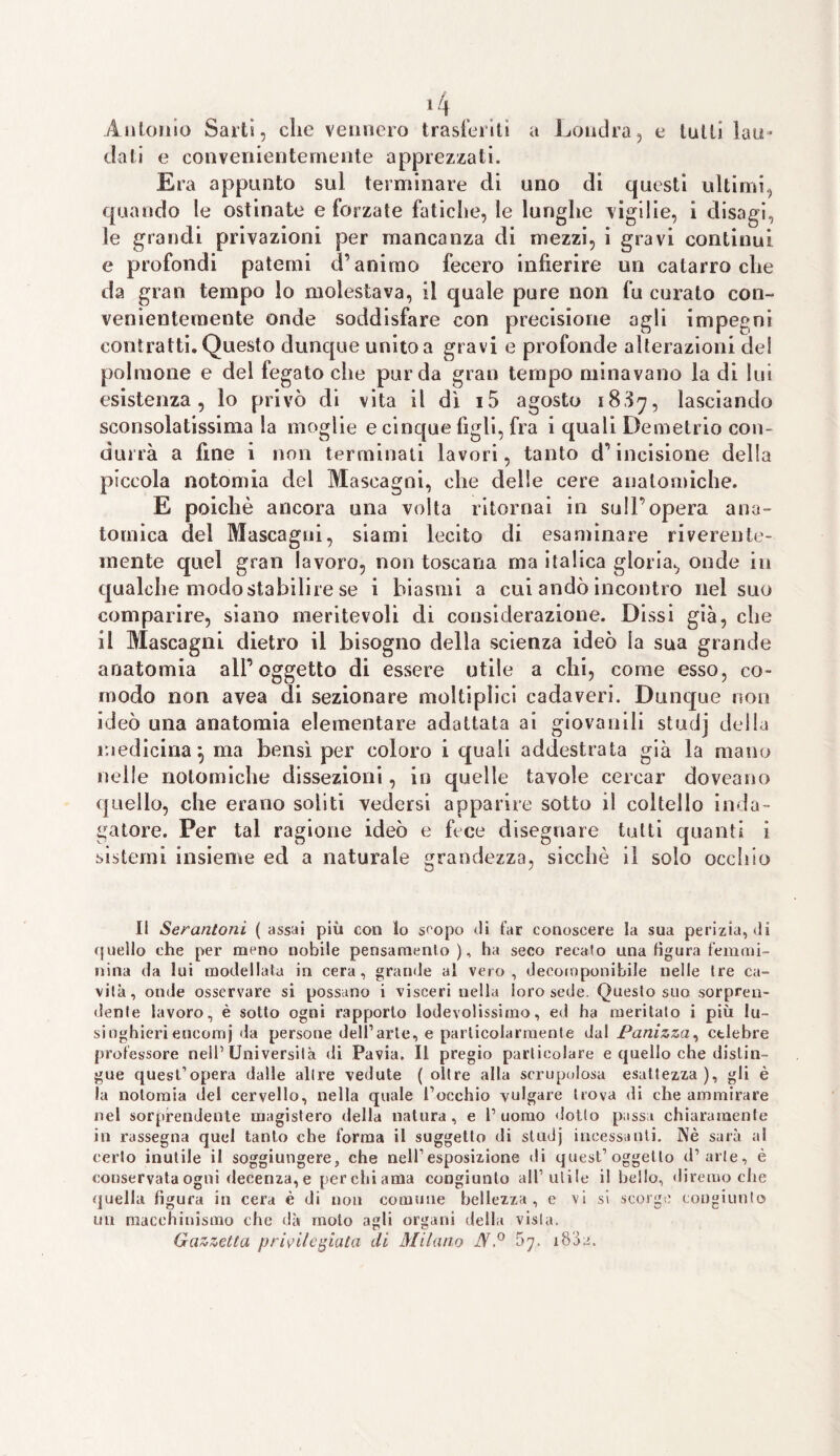Antonio Sarti, che vennero trasferiti a Londra, e tutti lau¬ dati e convenientemente apprezzati. Era appunto sul terminare di uno di questi ultimi, quando le ostinate e forzate fatiche, le lunghe vigilie, i disagi, le grandi privazioni per mancanza di mezzi, i gravi continui e profondi patemi d’animo fecero infierire un catarro che da gran tempo lo molestava, il quale pure non fu curato con¬ venientemente onde soddisfare con precisione agli impegni contratti. Questo dunque unito a gravi e profonde alterazioni del polmone e del fegato che pur da gran tempo minavano la di lui esistenza, lo privò di vita il dì i5 agosto 18S7, lasciando sconsolatissima la moglie e cinque figli, fra i quali Demetrio con¬ durrà a fine i non terminati lavori, tanto d’incisione della piccola notomia del Mascagni, che delle cere anatomiche. E poiché ancora una volta ritornai in sull’opera ana¬ tomica del Mascagni, siami lecito di esaminare riverente¬ mente quel gran lavoro, non toscana ma italica gloria., onde in qualche modo stabilire se i biasmi a cui andò incontro nel suo comparire, siano meritevoli di considerazione. Dissi già, che il Mascagni dietro il bisogno della scienza ideò la sua grande anatomia all’oggetto di essere utile a chi, come esso, co¬ modo non avea di sezionare moltipìici cadaveri. Dunque non ideò una anatomia elementare adattata ai giovanili studj della medicina 9 ma bensì per coloro i quali addestrata già la mane nelle notomiclie dissezioni, in quelle tavole cercar doveano quello, che erano soliti vedersi apparire sotto il coltello inda¬ gatore. Per tal ragione ideò e fece disegnare tutti quanti i sistemi insieme ed a naturale grandezza, sicché il solo occhio Il Serantoni ( assai più con lo scopo di far conoscere la sua periziagli quello che per meno nobile pensamento), ha seco recato una figura femmi¬ nina da lui modellala in cera, grande al vero, decomponibile nelle tre ca¬ vila, onde osservare si possano i visceri nella loro sede. Questo suo sorpren¬ dente lavoro, è sotto ogni rapporto lodevolissimo, ed ha meritato i più lu¬ singhieri encomj da persone dell’arte, e particolarmente dal Panizza, ctlebre professore nell’Università di Pavia. Il pregio particolare e quello che distin¬ gue quest’opera dalle altre vedute (oltre alla scrupolosa esattezza), gli è la notomia del cervello, nella quale l’occhio yulgare trova di che ammirare nel sorprendente magistero della natura, e l’uomo «lotto passa chiaramente ili rassegna quel tanto che forma il suggetto di studj incessanti. Nè sarà al certo inutile il soggiungere, che nell’esposizione di quest’oggetto d’arte, è conservata ogni decenza, e perchiama congiunto all’utile il beilo, diremo che quella figura in cera è di non comune bellezza, e vi si scorgo congiunto un macchinismo che dà moto agli organi della vista. Gazzetta privilegiata di Milano JY.° 5?. i8a2.