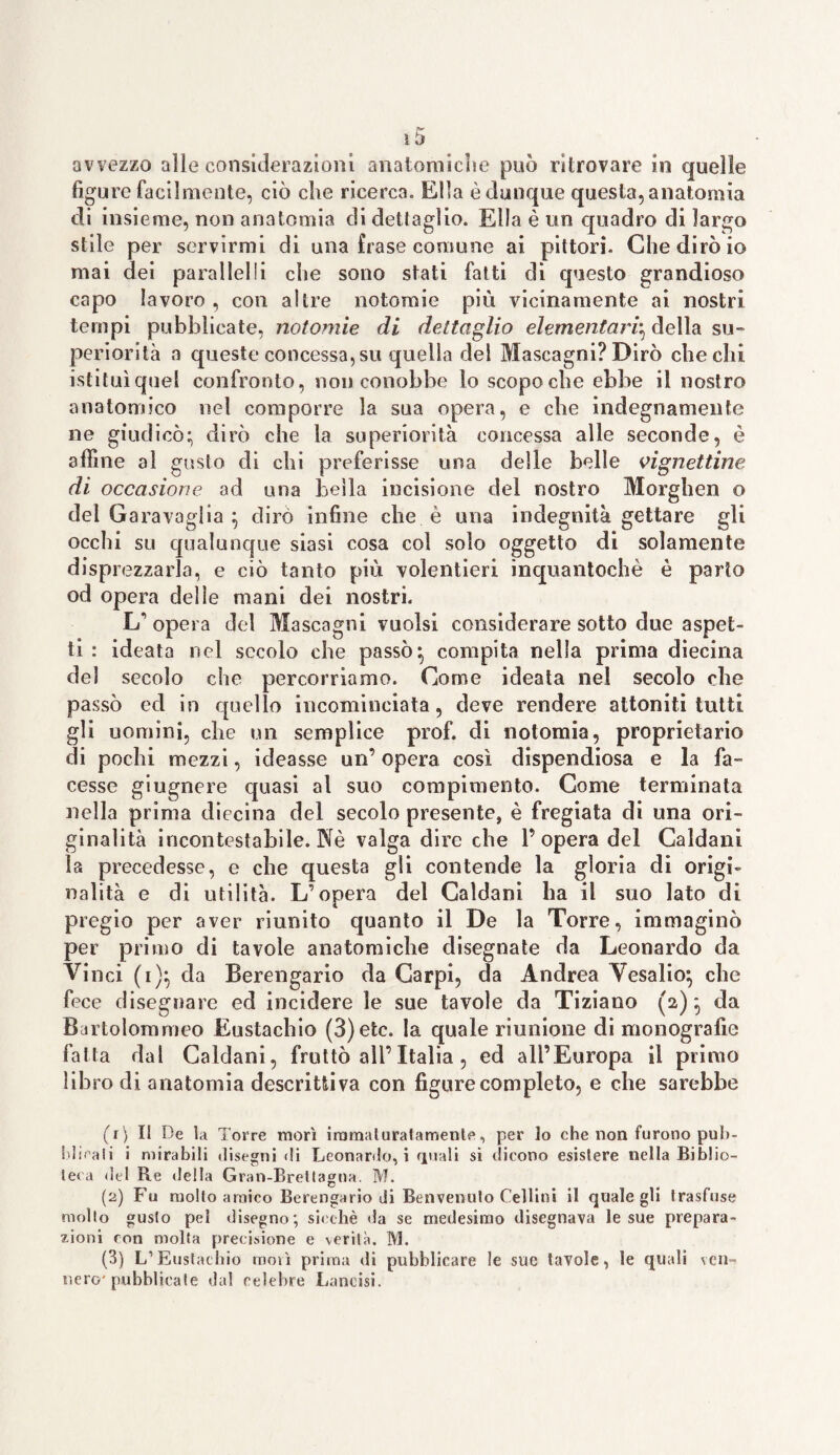 avvezzo alle considerazioni anatomiche può ritrovare in quelle figure facilmente, ciò che ricerca. Ella è dunque questa, anatomia di insieme, non anatomia eli dettaglio. Ella è un quadro di largo stile per servirmi di una frase comune ai pittori. Che dirò io mai dei parai lei ! i che sono stati fatti di questo grandioso capo lavoro , con altre no tomi e più vicinamente ai nostri tempi pubblicate, notomie di dettaglio elementari^ della su¬ periorità a queste concessagli quella del Mascagni? Dirò che chi istituì quel confronto, non conobbe io scopo che ebbe il nostro anatomico nel comporre la sua opera, e che indegnamente ne giudicò; dirò che la superiorità concessa alle seconde, è affine al gusto di chi preferisse una delle belle vignettine di occasione ad una bella incisione del nostro Morghen o del Ga ravaglia ; dirò infine che è una indegnità gettare gli occhi su qualunque siasi cosa col solo oggetto di solamente disprezzarla, e ciò tanto più volentieri inquantochè è parto od opera delle mani dei nostri. L'opera del Mascagni vuoisi considerare sotto due aspet¬ ti : ideata nel secolo che passò; compita nella prima diecina del secolo che percorriamo. Come ideata nel secolo che passò ed in quello incominciata, deve rendere attoniti tutti gli uomini, che un semplice prof, di notoima, proprietario di pochi mezzi, ideasse un’ opera così dispendiosa e la fa¬ cesse giugnere quasi al suo compimento. Come terminata nella prima diecina del secolo presente, è fregiata di una ori¬ ginalità incontestabile. Nè valga dire che 1’opera del Caldani la precedesse, e che questa gli contende la gloria di origi¬ nalità e di utilità. L’opera del Caldani ha il suo lato di pregio per aver riunito quanto il De la Torre, immaginò per primo di tavole anatomiche disegnate da Leonardo da Vinci (i); da Berengario da Carpi, da Andrea Vesalio; che fece disegnare ed incidere le sue tavole da Tiziano (a); da Bartolommeo Eustachio (3)etc. la quale riunione di monografie fatta dal Caldani, fruttò all’Italia , ed all’Europa il primo libro di anatomia descrittiva con figure completo, e che sarebbe (V) Il De la Torre morì iromaturatamente, per lo che non furono pub¬ blicati i mirabili disegni di Leonardo, i quali si dicono esistere nella Biblio¬ teca del R.e della Gran-Brettagna. M. (2) Fu molto amico Berengario di Benvenuto Celi ini il quale gli trasfuse molto gusto pel disegno; sicché da se medesimo disegnava le sue prepara¬ zioni ron molta precisione e verità. M. (3) L1 Eustachio morì prima di pubblicare le sue tavole, le quali ven¬ nero' pubblicale dal celebre Lancisi.