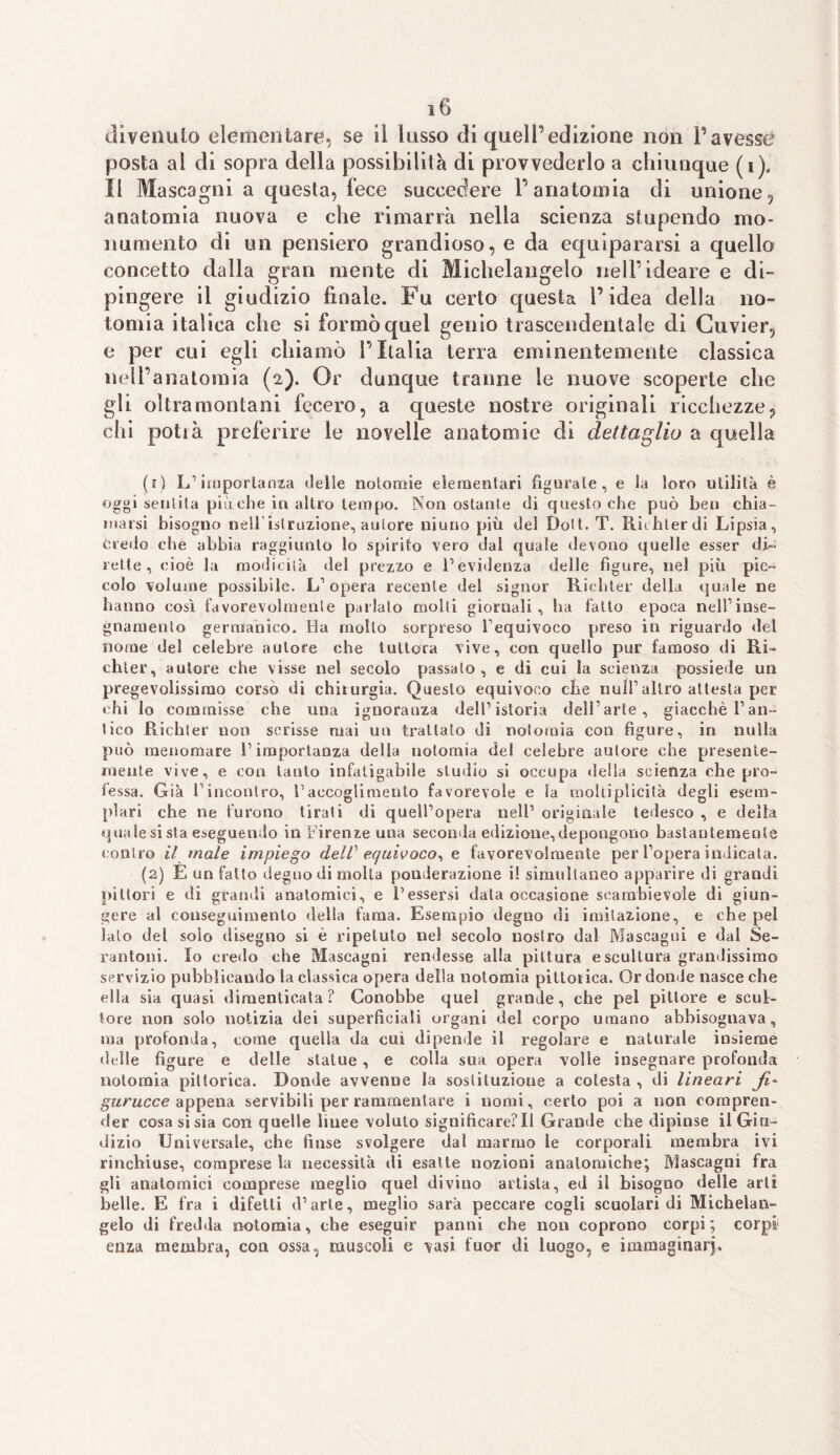 divenuto elementare, se il lusso di quell’edizione non l’avesse posta al di sopra della possibilità di provvederlo a chiunque (i). Il Mascagni a questa, fece succedere V anatomia di unione, anatomia nuova e che rimarrà nella scienza stupendo mo¬ numento di un pensiero grandioso, e da equipararsi a quello concetto dalla gran mente di Michelangelo nell’ideare e di¬ pingere il giudizio finale. Fu certo questa l’idea della no- tomia italica che si formò quel genio trascendentale di Cuvier, e per cui egli chiamò l’Italia terra eminentemente classica nell’anatomia (2). Or dunque tranne le nuove scoperte che gli oltramontani fecero, a queste nostre originali ricchezze, chi potià preferire le novelle anatomie di dettaglio a quella (r) L’ importanza delie notomie elementari figurate, e ia loro utilità è oggi sentila più ohe in altro tempo. Nonostante di questo che può ben chia¬ marsi bisogno nell'istruzione, autore niuno più del Doti. T. Riihterdi Lipsia, credo che abbia raggiunto lo spirito vero dal quale devono quelle esser di¬ rette , cioè la modicità del prezzo e l’evidenza delle figure, nel più pic¬ colo volume possibile. L’opera recente del signor Ricbter della quale ne hanno così favorevolmente parlalo molti giornali, ha fatto epoca nell’inse¬ gnamento germanico. Ha mollo sorpreso l’equivoco preso in riguardo del nome del celebre autore che tuttora vive, con quello pur famoso di Ri- ehter, autore che visse nel secolo passato, e di cui la scienza possiede un pregevolissimo corso di chirurgia. Questo equivoco che nuli’altro attesta per chi lo eommisse che una ignoranza dell’istoria dell’arte, giacché l’an¬ tico Ricbter non scrisse mai un trattato di nolomia con figure, in nulla può menomare l’importanza della nolomia del celebre autore che presente¬ mente vive, e con tanto infatigabile studio si occupa della scienza che pro¬ fessa. Già l'incontro, raccoglimento favorevole e la moltiplicità degli esem¬ plari che ne furono tirati di quell’opera nell’ originale tedesco , e della quale si sta eseguendo in Firenze una seconda edizione, depongono bastantemente contro il male impiego dell' equivoco*, e favorevolmente per l’opera indicata. (2) E un fatto degno di molta ponderazione i! simultaneo apparire di grandi pittori e di grandi anatomici, e l’essersi data occasione scambievole di giun¬ gere al conseguimento della fama. Esempio degno di imitazione, e che pel lato del solo disegno si è ripetuto nel secolo nostro dal Mascagni e dal Se- rantoni. Io credo che Mascagni rendesse alla pittura e scultura grandissimo servizio pubblicando la classica opera della notomia pittoiica. Or donde nasce che ella sia quasi dimenticata ? Conobbe quei grande, che pel pittore e scul¬ tore non solo notizia dei superficiali organi del corpo umano abbisognava, ma profonda, come quella da cui dipende il regolare e naturale insieme dtdle figure e delle statue, e colla sua opera volle insegnare profonda notomia pittorica. Donde avvenne la sostituzione a cotesta , di lineari Jì~ gurucce appena servibili per rammentare i nomi, certo poi a non compren¬ der cosa si sia con quelle linee voluto significare?Il Grande che dipinse il Giu¬ dizio Universale, che finse svolgere dal marmo le corporali membra ivi rinchiuse, comprese la necessità di esatte nozioni anatomiche; Mascagni fra gli anatomici comprese meglio quel divino artista, ed il bisogno delle arti belle. E fra i difetti d’arte, meglio sarà peccare cogli scuolari di Michelan¬ gelo di fredda notomia, che eseguir panni che non coprono corpi; corpi enza membra, con ossa, muscoli e vasi fuor di luogo, e immaginar}.