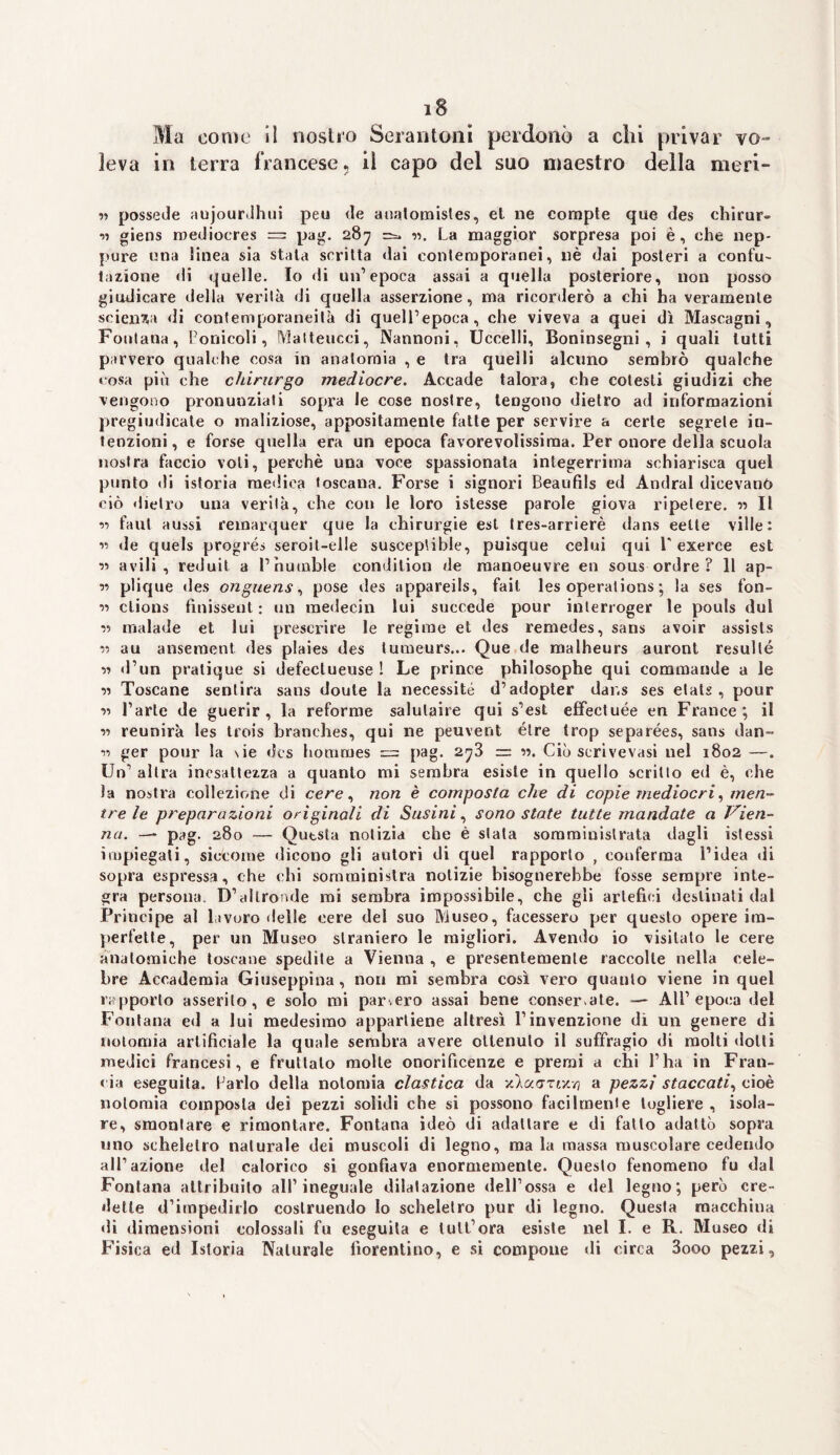 iS Ma come il nostro Serantoni perdonò a chi privar vo¬ leva in terra francese, il capo del suo maestro della meri- « possedè aujourdhui peu de anatomisles, el ne compte que des chirur- *>5 giens mediocres — pag. 287 ==. v>. La maggior sorpresa poi è, che nep¬ pure una linea sia stata scritta dai contemporanei, nè dai posteri a confu¬ tazione di quelle. Io di un’epoca assai a quella posteriore, non posso giudicare della verità di quella asserzione, ma ricorderò a chi ha veramente scienza di contemporaneità di quell’epoca, che viveva a quei dì Mascagni, Fontana, L’onicoli, Malteucci, Nannoni, Uccelli, Boninsegni , i quali lutti parvero qualche cosa in anatomia , e tra quelli alcuno sembrò qualche cosa più che chirurgo mediocre. Accade talora, che cotesti giudizi che vengono pronunziati sopra le cose nostre, tengono dietro ad informazioni pregiudicate o maliziose, appositamente fatte per servire a certe segrete in¬ tenzioni , e forse quella era un epoca favorevolissima. Per onore della scuola nostra faccio voli, perchè una voce spassionata integerrima schiarisca quel punto di istoria medica toscana. Forse i signori Beaufils ed Andrai dicevano ciò dietro una verità, che con le loro istesse parole giova ripetere. « Il n faut aussi remarquer que la chirurgie est tres-arrierè dans eelle ville: ■>•> «le quels progrés seroit-elle susceptibie, puisque celui qui V exerce est r> avili, reduit a l’humble condilion de raanoeuvre en sous ordre ? 11 ap- ’)•> plique des onguens, pose des appareils, fait les operations ; la ses fon- w clions fìnissent : un medecin lui succede pour inlerroger le pouls dui •>-> rnalade et lui preserire le regime et des remedes, sans avoir assisls « au ansement des plaies des tumeurs... Que de malheurs auront resultò •>•> «l’un pralique si defectueuse ! Le prince philosophe qui commande a le Toscane sentirà sans doule la necessita d’adopter dans ses etats , pour •>•> l’arte de guerir , la reforme salutaire qui s’est effectuée en France; il r> reunirà les trois hranches, qui ne peuvent élre trop separées, sans dan- 11 ger pour la \ ie «les homrnes = pag. 2^3 = w. Ciò scrivevasi nel 1802 —. Un’ altra inesattezza a quanto mi sembra esiste in quello scritto ed è, che la nostra collezione di cere, non è composta che di copie mediocri, men¬ tre le preparazioni originali di Susini, sono state tutte mandate a Vien¬ na. pag. 280 — Qutsta notizia che è stata somministrata dagli istessi impiegati, siccome dicono gli autori di quel rapporto , conferma l’idea di sopra espressa, che chi somministra notizie bisognerebbe fosse sempre inte¬ gra persona. D’altronde mi sembra impossibile, che gli artefici destinati dal Principe al lavoro «Ielle cere del suo Museo, facessero per questo opere im¬ perfette, per un Museo straniero le migliori. Avendo io visitato le cere anatomiche toscane spedite a Vienna , e presentemente raccolte nella cele¬ bre Accademia Giuseppina, non mi sembra così vero quanto viene in quel rapporto asserito, e solo mi parvero assai bene conserate. — All’epoca del Fontana e«l a lui medesimo appartiene altresì l’invenzione dì un genere di notomia artificiale la quale sembra avere ottenuto il suffragio di molti dotti medici francesi, e fruttalo molte onorificenze e premi a chi l’ha in Fran- cia eseguita, farlo della nolomia clastica da x/aurr//) a pezzi staccati, cioè nolomia composta dei pezzi solidi che si possono facilmente togliere , isola¬ re, smontare e rimontare. Fontana ideò «li adattare e di fatto adattò sopra uno scheletro naturale dei muscoli di legno, mala massa muscolare cedendo all’azione del calorico si gonfiava enormemente. Questo fenomeno fu dal Fontana attribuito all’ineguale dilatazione dell’ossa e «lei legno; però cre¬ dette «l’impedirlo costruendo Io scheletro pur di legno. Questa macchina «fi dimensioni colossali fu eseguila e tult’ora esiste nel I. e R. Museo di Fisica ed Istoria Naturale fiorentino, e si compone di circa 3ooo pezzi.