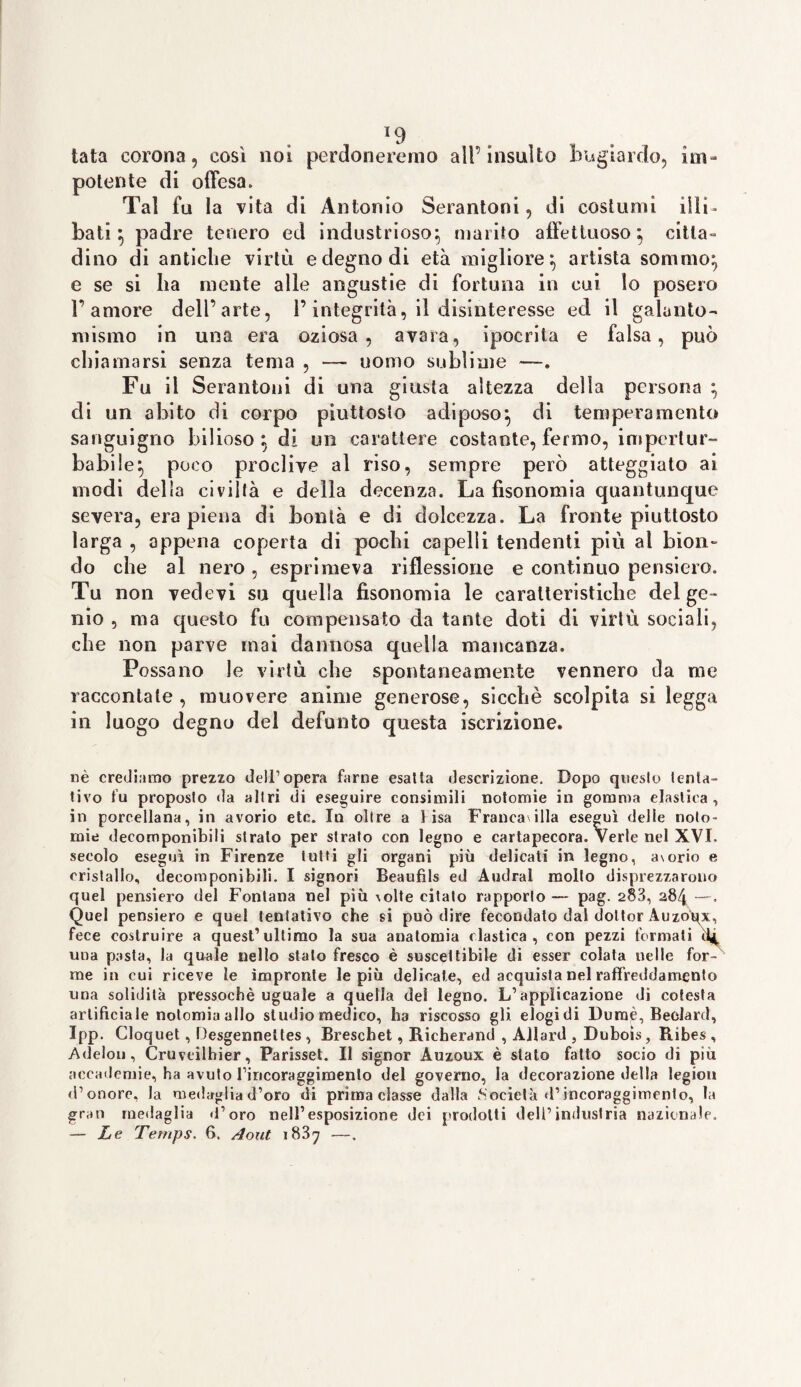 *9 tata corona, così noi perdoneremo all’insulto bugiardo, im¬ potente di offesa. Tal fu la vita di Antonio Serantoni, di costumi illi¬ bati ; padre tenero ed industrioso; marito affettuoso; citta¬ dino di antiche virtù e degno di età migliore; artista sommo; e se si ha mente alle angustie di fortuna in cui lo posero l’amore dell’arte, l’integrità, il disinteresse ed il galanto- mismo in una era oziosa, avara, ipocrita e falsa, può chiamarsi senza tema , — uomo sublime —. Fu il Serantoni di una giusta altezza della persona ; di un abito di corpo piuttosto adiposo; di temperamento sanguigno bilioso; di un carattere costante, fermo, impertur¬ babile; poco proclive al riso, sempre però atteggiato ai modi della civiltà e della decenza. La fisonomia quantunque severa, era piena di bontà e di dolcezza. La fronte piuttosto larga , appena coperta di pochi capelli tendenti più al bion¬ do che al nero , esprimeva riflessione e continuo pensiero. Tu non vedevi su quella fisonomia le caratteristiche del ge¬ nio , ma questo fu compensato da tante doti di virtù sociali, che non parve mai dannosa quella mancanza. Possano le virtù che spontaneamente vennero da me raccontale , muovere anime generose, sicché scolpita si legga in luogo degno del defunto questa iscrizione. nè crediamo prezzo dell’opera farne esalta descrizione. Dopo questo lenta- tivo fu proposto da altri di eseguire consimili notomie in gomma elastica, in porcellana, in avorio etc. In oltre a lisa Francatila eseguì delle noto- mie decomponibili strato per strato con legno e cartapecora. Verle nel XVI. secolo eseguì in Firenze tutti gli organi più delicati in legno, avorio e cristallo, decomponibili. I signori Beaufìls ed Audrai molto disprezzarono quel pensiero del Fontana nel più \olte citato rapporto — pag. 283, 284 —. Quel pensiero e quel tentativo che si può dire fecondato dal dottor Auzoux, fece costruire a quest1 ultimo la sua anatomia clastica, con pezzi formati 1I4, una pasta, la quale nello stalo fresco è suscettibile di esser colata nelle for¬ me in cui riceve le impronte le più delicate, ed acquista nel raffreddamento una solidità pressoché uguale a quella del legno. L’applicazione dì cotesta artificiale notomiaallo studio medico, ha riscosso gli elogi di Dumè, Beclard, Ipp. Cloquet, Desgennettes , Brescbet, Richerand , Allard , Duboìs, Ribes, Adelmi, Cruveilhier, Parisset. Il signor Auzoux è stato fatto socio di piu accademie, ha avuto l’incoraggimento del governo, la decorazione della legion d’onore, la medaglia d’oro di prima classe dalla .Società d’incoraggirnento, la gran medaglia «l’oro nell’esposizione dei prodotti dell’industria nazionale. — Le Temps. fi. Aout 1887 -—.