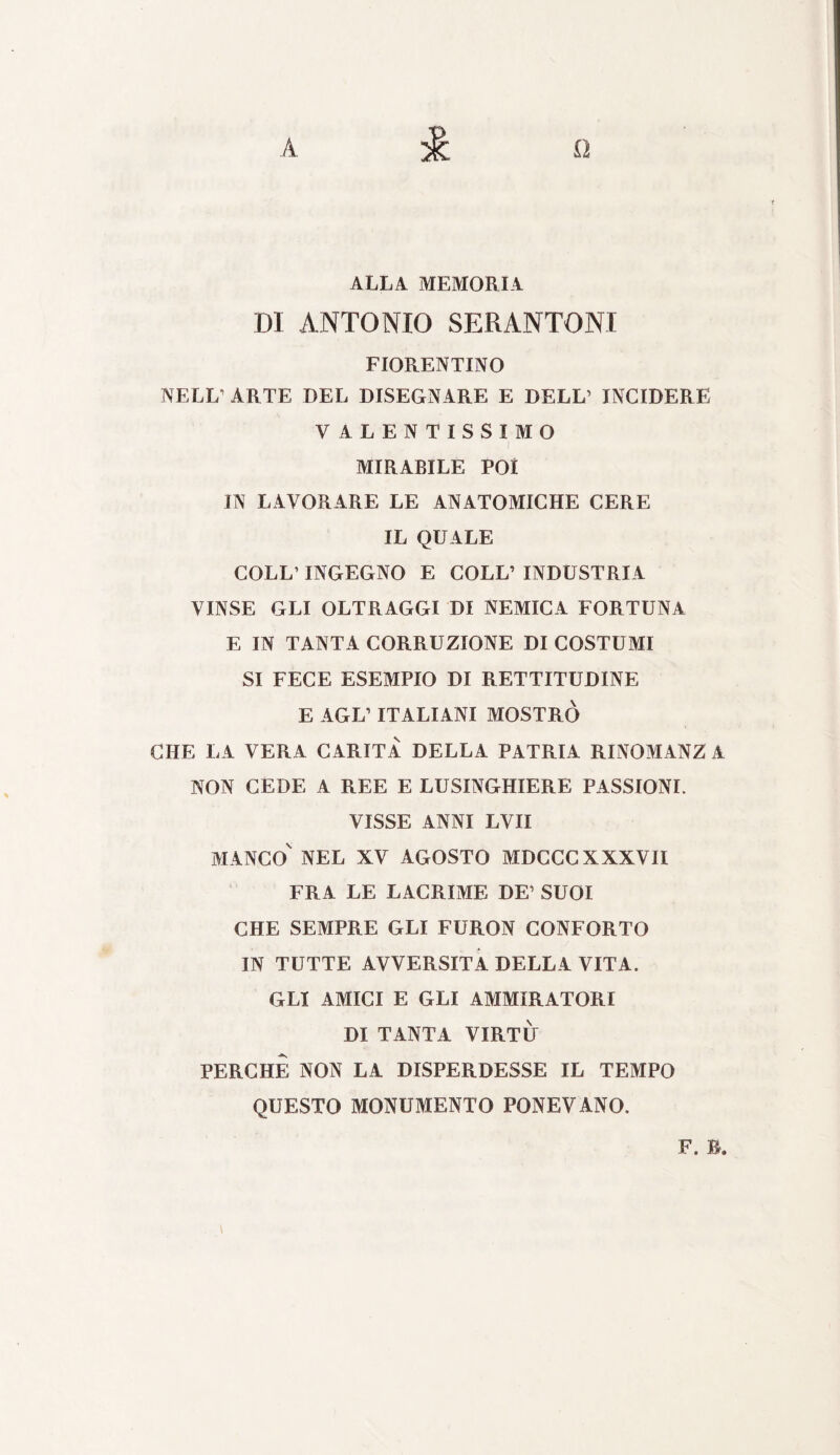 A 1 lì ALLA MEMORIA DI ANTONIO SERANTONI FIORENTINO NELL1 ARTE DEL DISEGNARE E DELL1 INCIDERE VALENTISSIMO MIRABILE POI IN LAVORARE LE ANATOMICHE CERE IL QUALE COLL1 INGEGNO E COLL’ INDUSTRIA VINSE GLI OLTRAGGI DI NEMICA FORTUNA E IN TANTA CORRUZIONE DI COSTUMI SI FECE ESEMPIO DI RETTITUDINE E AGL’ ITALIANI MOSTRO CHE LA VERA CARITÀ DELLA PATRIA RINOMANZ A NON CEDE A REE E LUSINGHIERE PASSIONI. VISSE ANNI LVII MANCO' NEL XV AGOSTO MDCCC XXXVII FRA LE LACRIME DE1 SUOI CHE SEMPRE GLI FURON CONFORTO IN TUTTE AVVERSITÀ DELLA VITA. GLI AMICI E GLI AMMIRATORI DI TANTA VIRTÙ PERCHÈ NON LA DISPERDESSE IL TEMPO QUESTO MONUMENTO PONEVANO. F. B