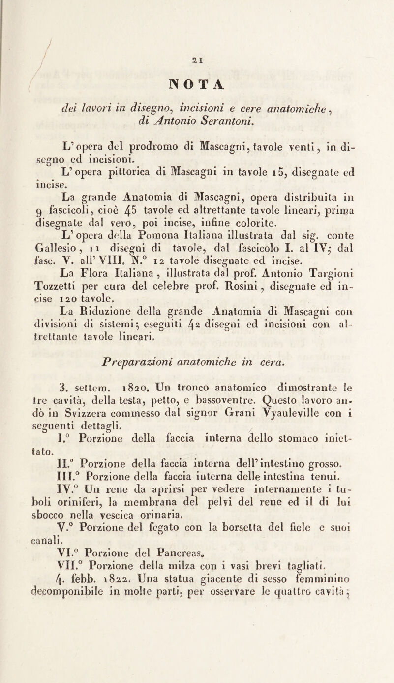 NOTA elei lavori in disegno, incisioni e cere anatomiche, di Antonio Serantoni. L’opera del prodromo di Mascagni, tavole venti, in di¬ segno ed incisioni. L’opera pittorica di Mascagni in tavole i5, disegnate ed incise. La grande Anatomia di Mascagni, opera distribuita in 9 fascicoli, cioè 4^ tavole ed altrettante tavole lineari, prima disegnate dal vero, poi incise, infine colorite. L’opera della Pomona Italiana illustrata dal sig. conte Gallesio, i1 disegni di tavole, dal fascicolo I. al 1Y,* dal fase. V. all’Vili» N.° 12 tavole disegnate ed incise. La Flora Italiana , illustrata dal prof. Antonio Targioni Tozzetti per cura del celebre prof. Rosini, disegnate ed in¬ cise 120 tavole. La Riduzione della grande Anatomia di Mascagni con divisioni di sistemi} eseguiti /j2 disegni ed incisioni con al¬ trettante tavole lineari. Preparazioni anatomiche in cera. 3. settero. 1820. Un tronco anatomico dimostrante le tre cavità, della testa, petto, e bassoventre. Questo lavoro an¬ dò in Svizzera commesso dai signor Grani Yyauleville con i seguenti dettagli. I. ° Porzione della faccia interna dello stomaco iniet¬ tato. II. 0 Porzione della faccia interna dell’intestino grosso. III. ° Porzione della faccia interna delle intestina tenui. IY.° Un rene da aprirsi per vedere internamente i tri¬ boli oriniferi, la membrana del pelvi del rene ed il di lui sbocco nella vescica orinaria. Y.° Porzione del fegato con la borsetta del fiele e suoi canali. VL° Porzione del Pancreas, YII.° Porzione della milza con i vasi brevi tagliati. 4. febb. 1822. Una statua giacente di sesso femminino decomponibile in molte parti, per osservare le quattro cavità $