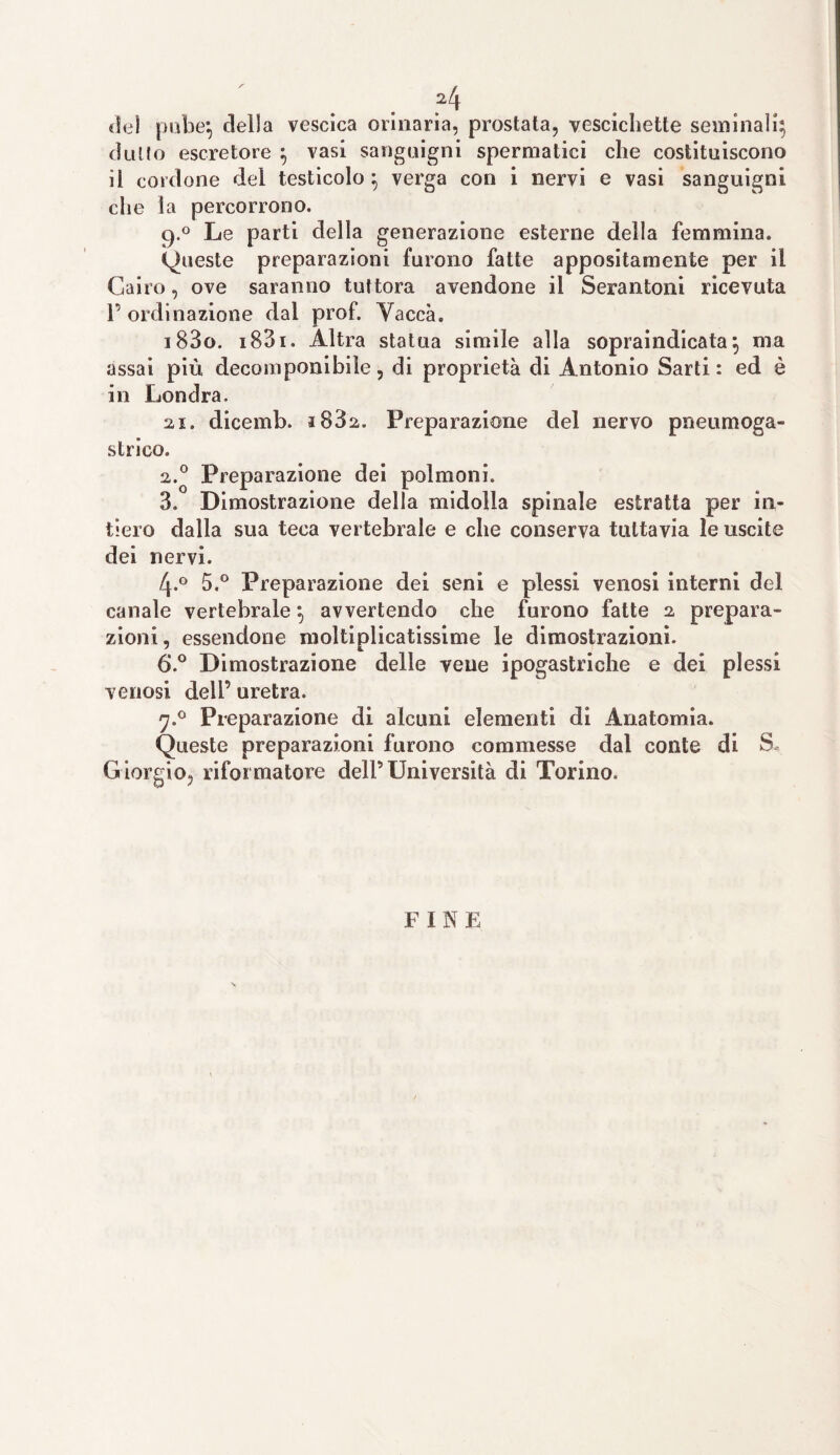 ?4 del pube*, della vescica orinaria, prostata, vescichette seminali; dulto escretore ; vasi sanguigni spermatici che costituiscono il cordone del testicolo; verga con i nervi e vasi sanguigni che la percorrono. 9.0 Le parti della generazione esterne della femmina. (Queste preparazioni furono fatte appositamente per il Cairo, ove saranno tuttora avendone il Serantoni ricevuta P ordinazione dal prof. Vacca. 183o. i83i. Altra statua simile alla sopraindicata; ma assai più decomponibile, di proprietà di Antonio Sarti: ed è in Londra. ai. dicemb. i83a. Preparazione del nervo pneumoga- strico. а. 0 Preparazione dei polmoni. 3. Dimostrazione della midolla spinale estratta per in¬ tiero dalla sua teca vertebrale e che conserva tuttavia le uscite dei nervi. 4.0 5.° Preparazione dei seni e plessi venosi interni del canale vertebrale ; avvertendo che furono fatte 2 prepara¬ zioni , essendone moltiplicatissime le dimostrazioni. б. ° Dimostrazione delle vene ipogastriche e dei plessi venosi dell’ uretra. 7.0 Preparazione di alcuni elementi di Anatomia. Queste preparazioni furono commesse dal conte di S, Giorgio, riformatore dell’Università di Torino. F I N E