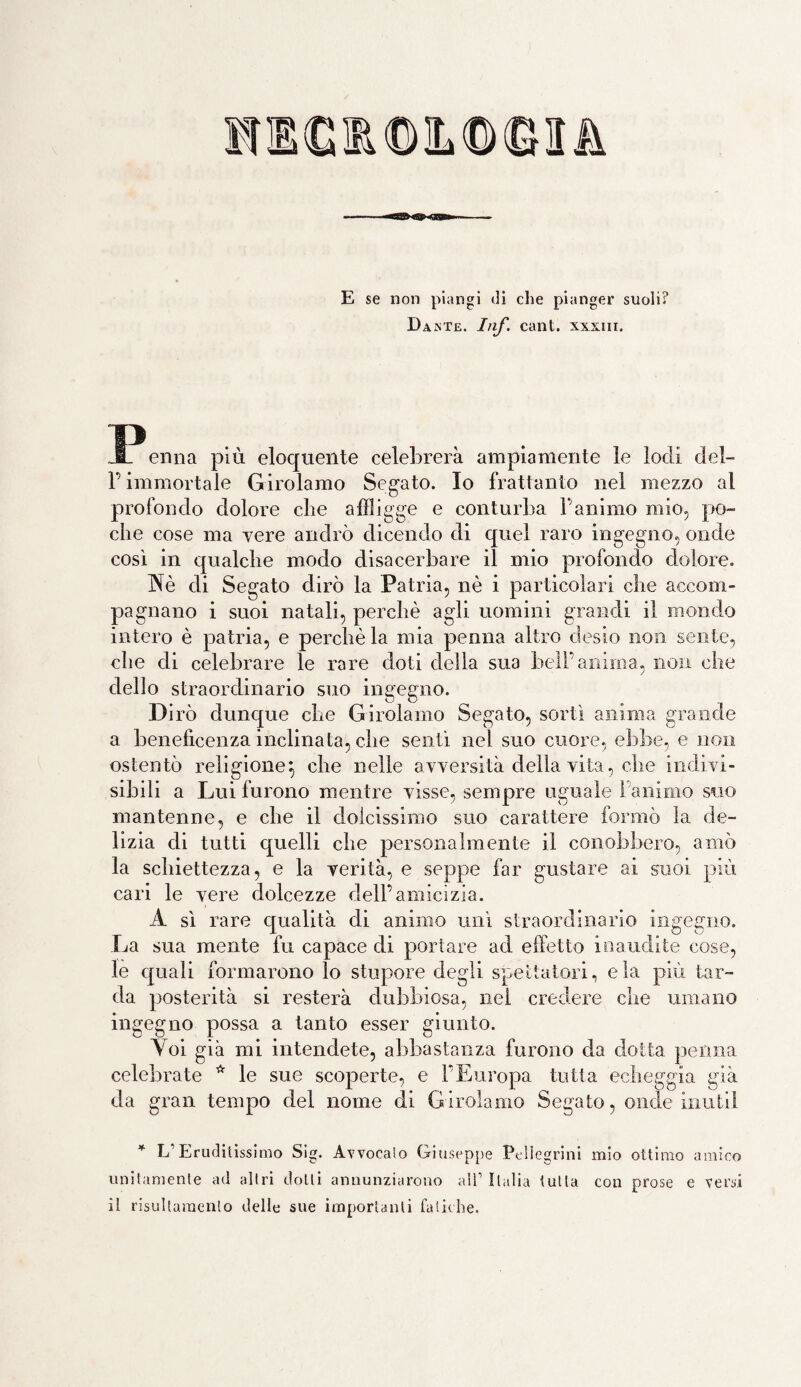 E se non piangi di che pianger suoli? Dante. Inf. cani, xxxnr. JPerma più eloquente celebrerà ampiamente le lodi del- P immortale Girolamo Segato. Io frattanto nel mezzo al profondo dolore che affligge e conturba l'animo mio, po¬ che cose ma vere andrò dicendo di quel raro ingegno, onde così in qualche modo disacerbare il mio profondo dolore. Nè di Segato dirò la Patria, nè i particolari che accom¬ pagnano i suoi natali, perchè agli uomini grandi il mondo intero è patria, e perchè la mia penna altro desio non sente, che di celebrare le rare doti della sua bell’anima, non che dello straordinario suo ingegno. Dirò dunque che Girolamo Segato, sortì anima grande a beneficenza inclinata, che sentì nel suo cuore, ebbe, e non ostentò religione} che nelle avversità della vita, che indivi¬ sibili a Lui furono mentre visse, sempre uguale 1 ànimo suo mantenne, e che il dolcissimo suo carattere formò la de¬ lizia di tutti quelli che personalmente il conobbero, amò la schiettezza, e la verità, e seppe far gustare ai suoi più cari le vere dolcezze dell’amicizia. A sì rare qualità di animo unì straordinario ingegno. La sua mente fu capace di portare acl effetto inaudite cose, le quali formarono lo stupore degli spettatori, eia più tar¬ da posterità si resterà dubbiosa, nei credere che umano ingegno possa a tanto esser giunto. Yoi già mi intendete, abbastanza furono da dotta penna celebrate * le sue scoperte, e l’Europa tutta echeggia già da gran tempo del nome di Girolamo Segato, onde inutil * L’Eruditissimo Sig. Avvocalo Giuseppe Pellegrini unitamente ad altri dotti annunziarono all’ Italia tutta il risultamento delle sue importanti fatiche. mio ottimo amico con prose e versi