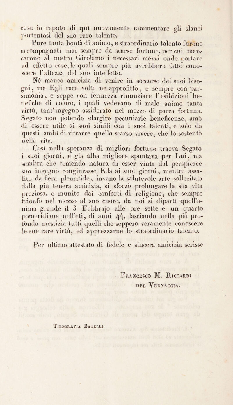 cosa io reputo eli qui nuovamente rammentare gli slanci portentosi elei suo raro talento. Pure tanta bontà eli animo, e straordinario talento furono accompagnati mai sempre da scarse fortune, per cui man¬ carono al nostro Girolamo i necessari mezzi onde portare ael effetto cose,le cpiali sempre più avrebbero latto cono¬ scere l’altezza del suo intelletto. Nè mancò amicizia eli venire in soccorso elei suoi biso¬ gni, ma Egli rare volte ne approfittò, e sempre con par¬ simonia , e seppe con fermezza rinunziare l’esibizioni be¬ nefiche eli coloro, i cpiali vedevano eli male animo tanta virtù, tant’ingegno assiderato nel mezzo eli parca fortuna. Segato non potendo elargire pecuniarie beneficenze, amò eli essere utile ai suoi simili con i suoi talenti, e solo da e|uesti ambì di ritrarre quello scarso vivere, che lo sostentò nella vita. Così nella speranza eli migliori fortune traeva Segato i suoi giorni, e già alba migliore spuntava per Lui, ma sembra che temendo natura di esser vinta dal perspicace suo ingegno congiurasse Ella ai suoi giorni, mentre assa¬ lito da fiera pleuritide, invano la salutevole arte sollecitata dalla più tenera amicizia, si sforzò prolungare la sua vita preziosa, e munito dai conforti di religione, che sempre trionfò nel mezzo al suo cuore, da noi si dipartì quell’a¬ nima grande il 3 Febbrajo alle ore sette e un quarto pomeridiane nell’età, eli anni 44’ lasciando nella più pro¬ fonda mestizia tutti quelli che seppero veramente conoscere le sue rare virtù, ed apprezzarne lo straordinario talento. Per ultimo attestato di fedele e sincera amicizia scrisse Francesco M. Ilice ali di del Vernaccia. Tipografia Baterm.