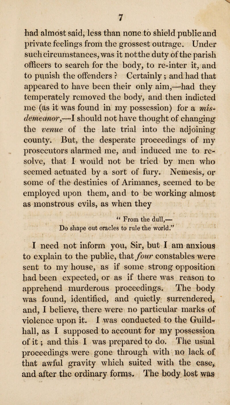 had almost said, less than none to shield public and private feelings from the grossest outrage. Under such circumstances, was it not the duty of the parish officers to search for the body, to re-inter it, and to punish the offenders ? Certainly; and had that appeared to have been their only aim,—had they temperately removed the body, and then indicted me (as it was found in my possession) for a mis¬ demeanor,—I should not have thought of changing the venue of the late trial into the adjoining county. But, the desperate proceedings of my prosecutors alarmed me, and induced me to re¬ solve, that I would not be tried by men who seemed actuated by a sort of fury. Nemesis, or some of the destinies of Arimanes, seemed to be employed upon them, and to be working almost as monstrous evils, as when they i 11 From the dull,— Do shape out oracles to rule the world.” . . . W % • \ ... ? I need not inform you, Sir, but I am anxious to explain to the public, that four constables were sent to my house, as if some strong opposition had been expected, or as if there was reason to apprehend murderous proceedings. The body was found, identified, and quietly surrendered, and, I believe, there were no particular marks of violence upon it. I was conducted to the Guild¬ hall, as I supposed to account for my possession of it; and this I was prepared to do. The usual proceedings were gone through with no lack of that awful gravity which suited with the case, and after the ordinary forms. The body lost was