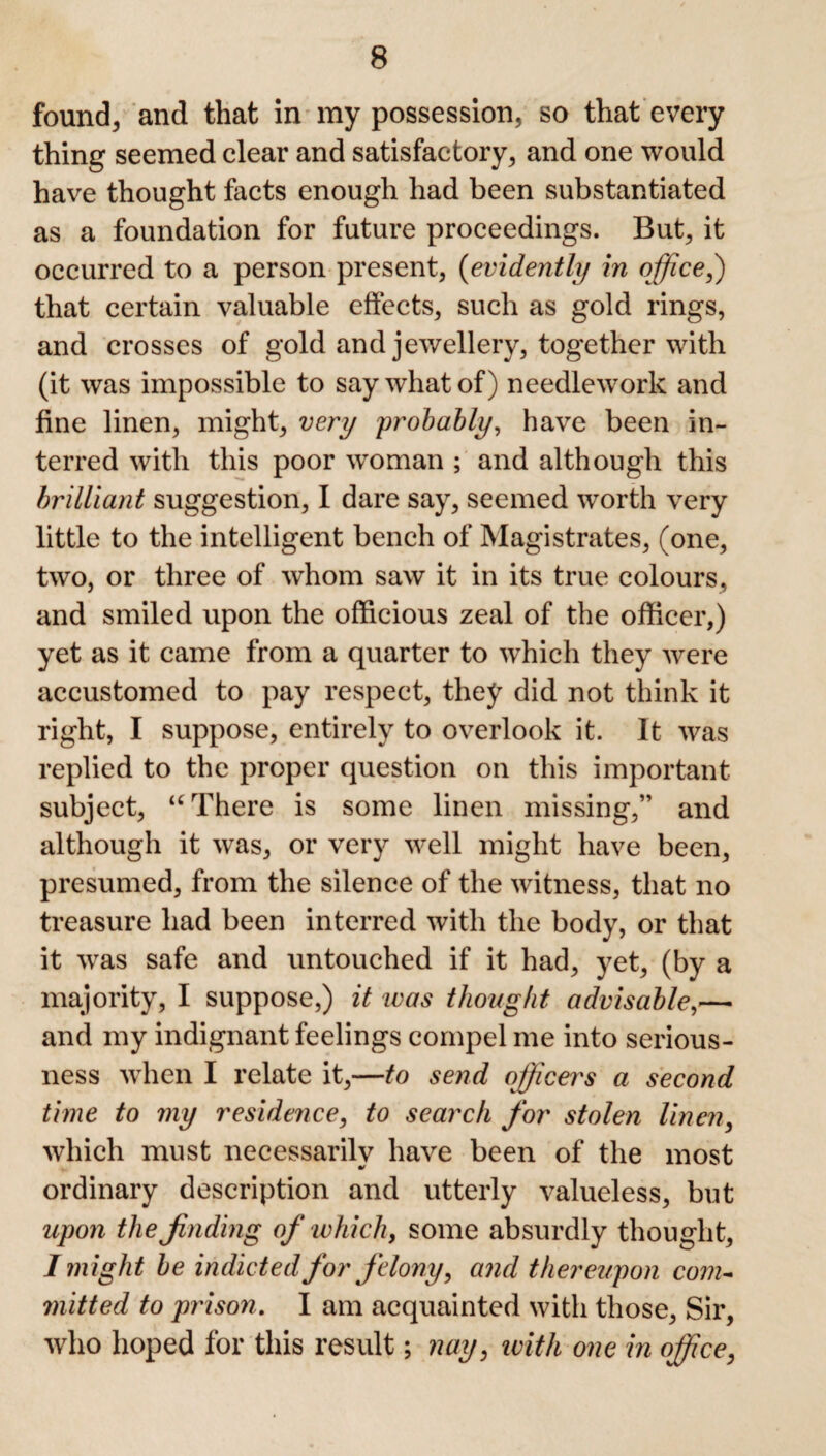 found., and that in my possession, so that every thing seemed clear and satisfactory, and one would have thought facts enough had been substantiated as a foundation for future proceedings. But, it occurred to a person present, (evidently in office,) that certain valuable effects, such as gold rings, and crosses of gold and jewellery, together with (it was impossible to say what of) needlework and fine linen, might, very probably, have been in¬ terred with this poor woman ; and although this brilliant suggestion, I dare say, seemed worth very little to the intelligent bench of Magistrates, (one, two, or three of whom saw it in its true colours, and smiled upon the officious zeal of the officer,) yet as it came from a quarter to which they were accustomed to pay respect, they did not think it right, I suppose, entirely to overlook it. It was replied to the proper question on this important subject, u There is some linen missing,” and although it was, or very well might have been, presumed, from the silence of the witness, that no treasure had been interred with the body, or that it was safe and untouched if it had, yet, (by a majority, I suppose,) it was thought advisable,— and my indignant feelings compel me into serious¬ ness when I relate it,—to send officers a second time to my residence, to search for stolen linen, which must necessarily have been of the most ordinary description and utterly valueless, but upon the finding of which, some absurdly thought, I might be indicted for felony, and thereupon com¬ mitted to prison. I am acquainted with those, Sir, who hoped for this result; nay, with one in office,