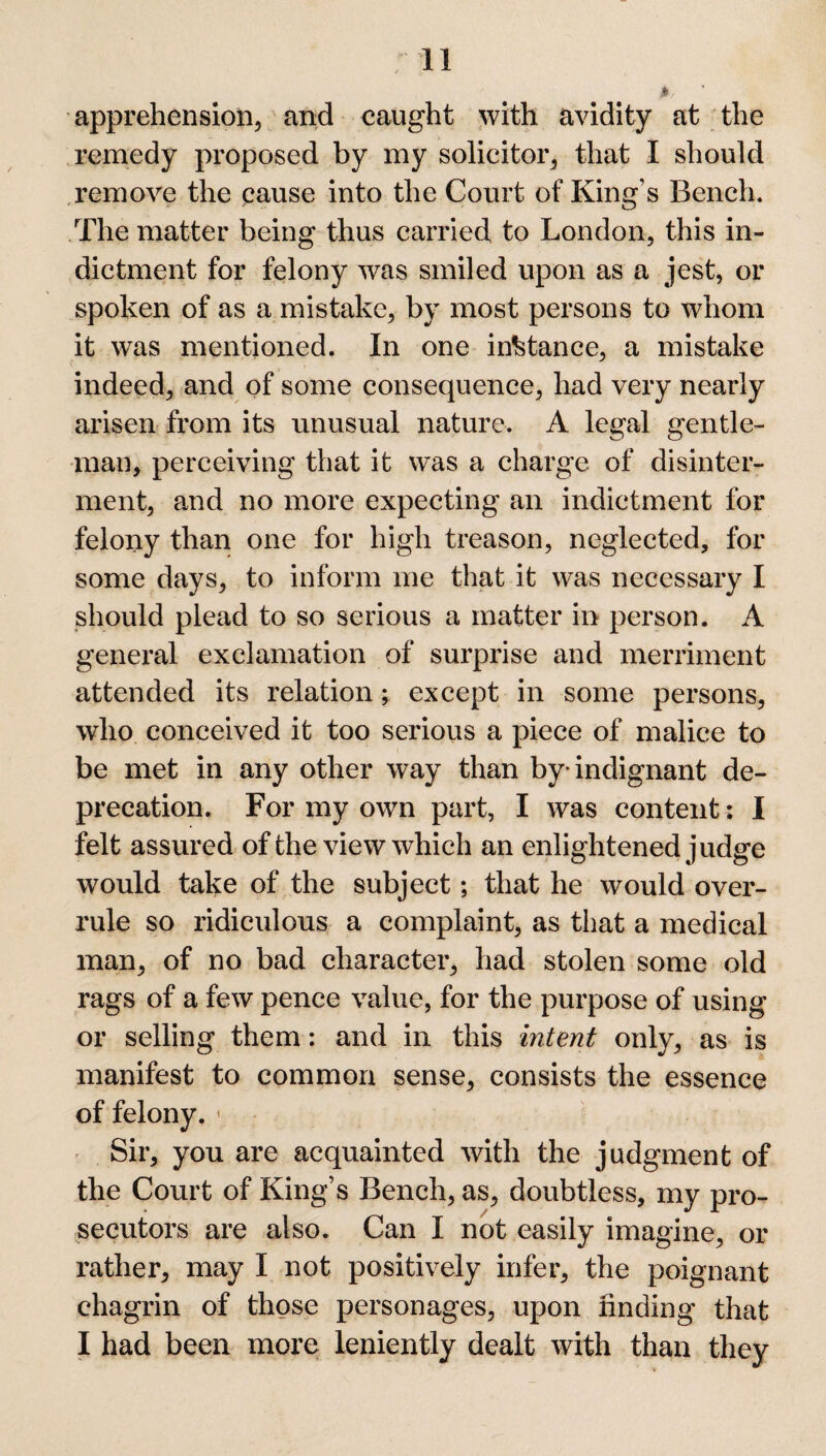 apprehension, and caught with avidity at the remedy proposed by my solicitor, that I should remove the cause into the Court of King’s Bench. The matter being thus carried to London, this in¬ dictment for felony was smiled upon as a jest, or spoken of as a mistake, by most persons to whom it was mentioned. In one instance, a mistake indeed, and of some consequence, had very nearly arisen from its unusual nature. A legal gentle¬ man, perceiving that it was a charge of disinter¬ ment, and no more expecting an indictment for felony than one for high treason, neglected, for some days, to inform me that it was necessary I should plead to so serious a matter in person. A general exclamation of surprise and merriment attended its relation; except in some persons, who conceived it too serious a piece of malice to be met in any other way than by-indignant de¬ precation. For my own part, I was content: I felt assured of the view which an enlightened judge would take of the subject; that he would over¬ rule so ridiculous a complaint, as that a medical man, of no bad character, had stolen some old rags of a few pence value, for the purpose of using or selling them: and in this intent only, as is manifest to common sense, consists the essence of felony. \ Sir, you are acquainted with the judgment of the Court of King’s Bench, as, doubtless, my pro¬ secutors are also. Can I not easily imagine, or rather, may I not positively infer, the poignant chagrin of those personages, upon finding that I had been more leniently dealt with than they