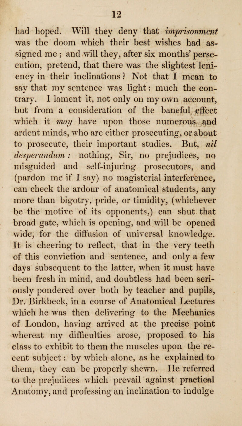 had hoped. Will they deny that imprisonment was the doom which their best wishes had as¬ signed me ; and will they, after six months’ perse¬ cution, pretend, that there was the slightest leni¬ ency in their inclinations ? Not that I mean to say that my sentence was light: much the con¬ trary. I lament it, not only on my own account, but from a consideration of the baneful effect which it may have upon those numerous and ardent minds, who are either prosecuting, or about to prosecute, their important studies. But, nil desperandum: nothing, Sir, no prejudices, no misguided and self-injuring prosecutors, and (pardon me if I say) no magisterial interference, can check the ardour of anatomical students, any more than bigotry, pride, or timidity, (whichever be the motive of its opponents,) can shut that broad gate, which is opening, and will be opened wide, for the diffusion of universal knowledge. It is cheering to reflect, that in the very teeth of this conviction and sentence, and only a few days subsequent to the latter, when it must have been fresh in mind, and doubtless had been seri¬ ously pondered over both by teacher and pupils, Dr. Birkbeck, in a course of Anatomical Lectures which he was then delivering to the Mechanics of London, having arrived at the precise point whereat my difficulties arose, proposed to his class to exhibit to them the muscles upon the re¬ cent subject: by which alone, as he explained to them, they can be properly shewn. He referred to the prejudices which prevail against practical Anatomy, and professing an inclination to indulge
