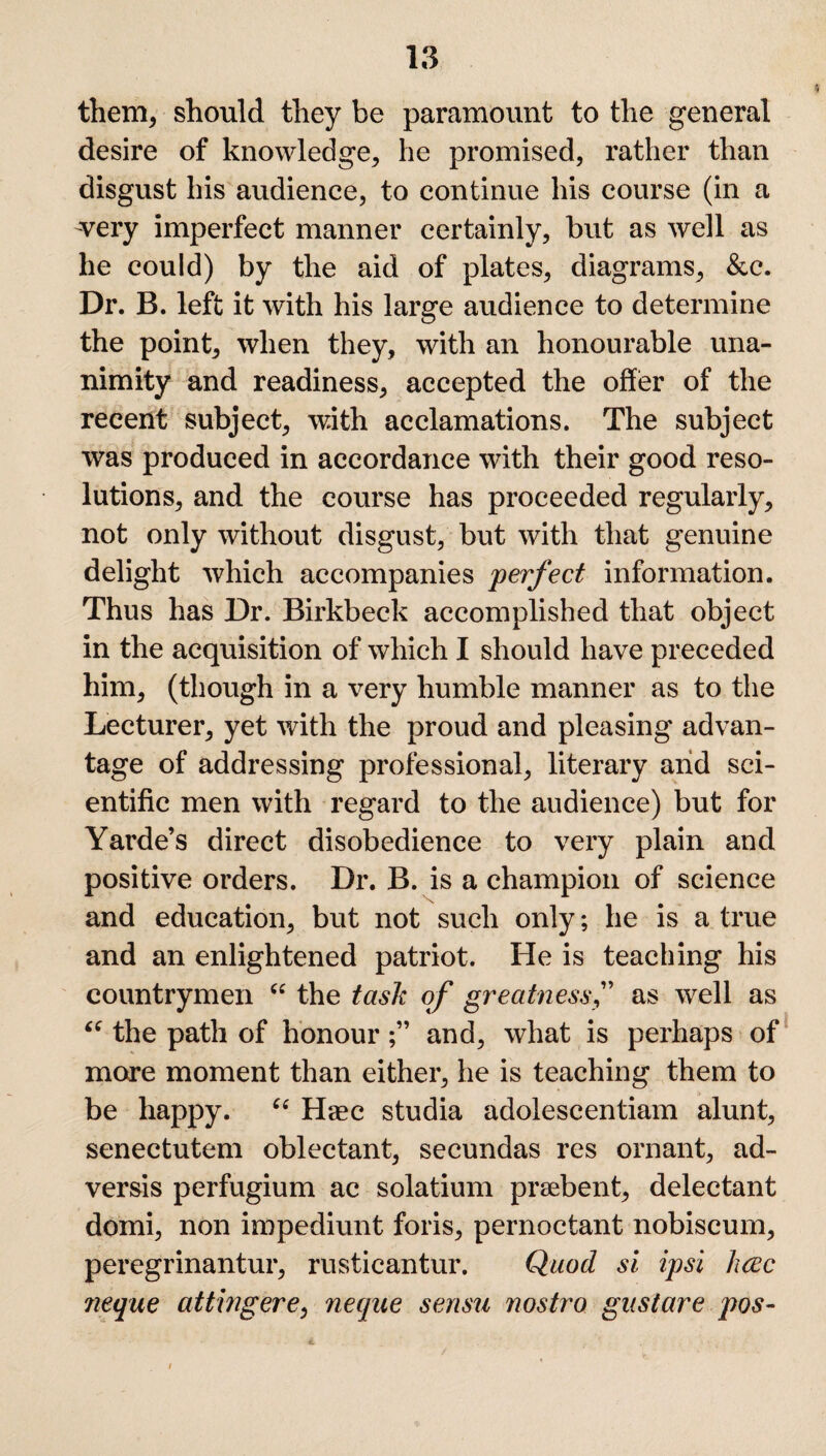 them, should they be paramount to the general desire of knowledge, he promised, rather than disgust his audience, to continue his course (in a -very imperfect manner certainly, but as well as he could) by the aid of plates, diagrams, &c. Dr. B. left it with his large audience to determine the point, when they, with an honourable una¬ nimity and readiness, accepted the offer of the recent subject, with acclamations. The subject was produced in accordance with their good reso¬ lutions, and the course has proceeded regularly, not only without disgust, but with that genuine delight which accompanies perfect information. Thus has Dr. Birkbeck accomplished that object in the acquisition of which I should have preceded him, (though in a very humble manner as to the Lecturer, yet with the proud and pleasing advan¬ tage of addressing professional, literary and sci¬ entific men with regard to the audience) but for Yarde’s direct disobedience to very plain and positive orders. Dr. B. is a champion of science and education, but not such only; he is a true and an enlightened patriot. He is teaching his countrymen “ the task of greatnessas well as “ the path of honourand, what is perhaps of more moment than either, he is teaching them to be happy. “ Haec studia adolescentiam alunt, senectutem oblectant, secundas res ornant, ad- versis perfugium ac solatium prsebent, delectant domi, non impediunt foris, pernoctant nobiscum, peregrinantur, rusticantur. Quod si ipsi luzc neque attingere, neque sensu nostro gust are pos- 4. f '• . ■ »• l
