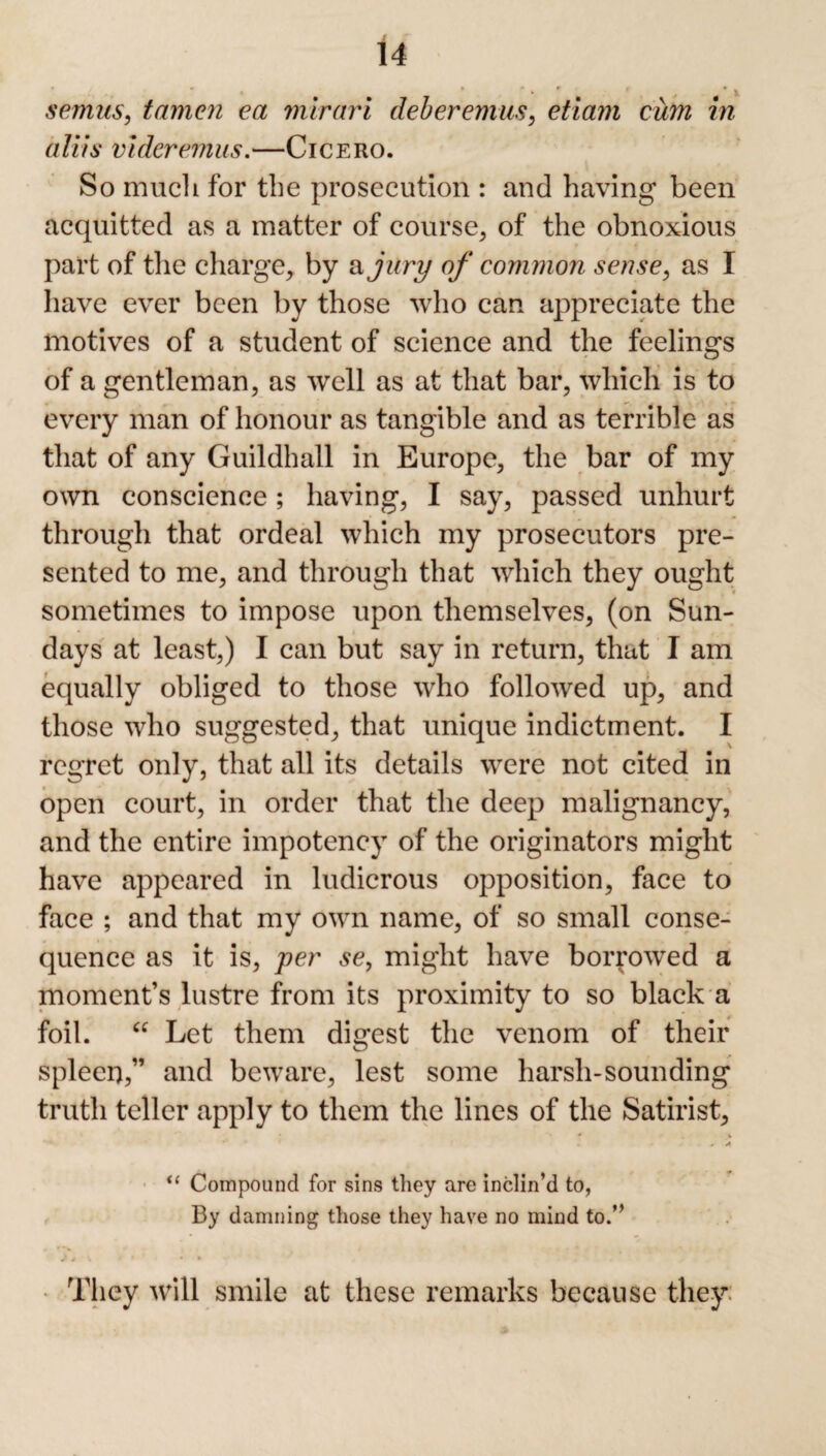 semns, tamen ea mirari deberemus, etiam cum in aliis videremus.—Cicero. So much for the prosecution : and having been acquitted as a matter of course, of the obnoxious part of the charge, by a jury of common sense, as I have ever been by those who can appreciate the motives of a student of science and the feelings of a gentleman, as well as at that bar, which is to every man of honour as tangible and as terrible as that of any Guildhall in Europe, the bar of my own conscience; having, I say, passed unhurt through that ordeal which my prosecutors pre¬ sented to me, and through that which they ought sometimes to impose upon themselves, (on Sun¬ days at least,) I can but say in return, that I am equally obliged to those who followed up, and those who suggested, that unique indictment. I regret only, that all its details were not cited in open court, in order that the deep malignancy, and the entire impotency of the originators might have appeared in ludicrous opposition, face to face ; and that my own name, of so small conse¬ quence as it is, per se, might have borrowed a moment’s lustre from its proximity to so black a foil. “ Let them digest the venom of their spleen,” and beware, lest some harsh-sounding truth teller apply to them the lines of the Satirist, * “ Compound for sins they are inclin’d to, By damning those they have no mind to.” ^ # • • • They will smile at these remarks because they