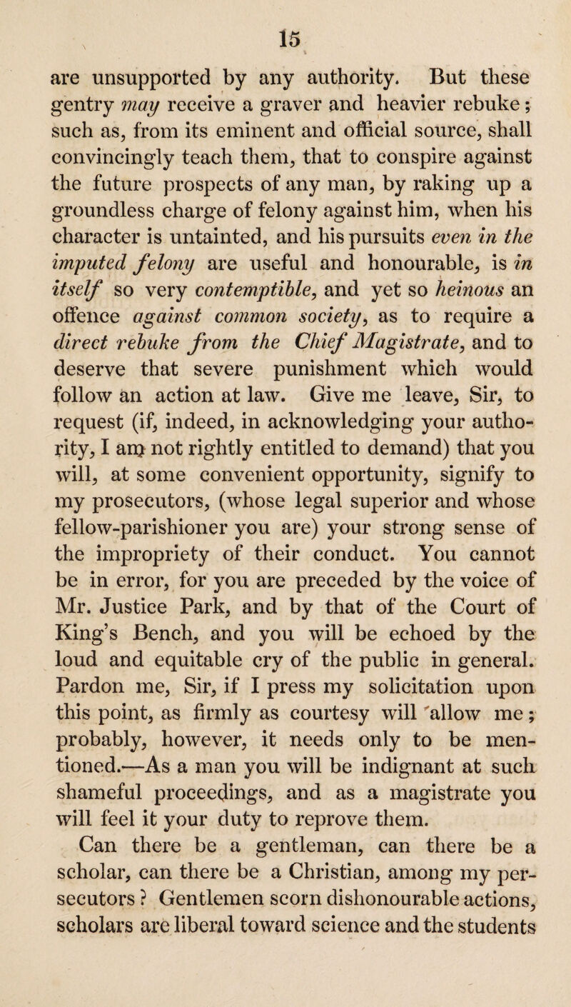 \ are unsupported by any authority. But these gentry may receive a graver and heavier rebuke; such as, from its eminent and official source, shall convincingly teach them, that to conspire against the future prospects of any man, by raking up a groundless charge of felony against him, when his character is untainted, and his pursuits even in the imputed felony are useful and honourable, is in itself so very contemptible, and yet so heinous an offence against common society, as to require a direct rebuke from the Chief Magistrate, and to deserve that severe punishment which would follow an action at law. Give me leave, Sir, to request (if, indeed, in acknowledging your autho¬ rity, I an> not rightly entitled to demand) that you will, at some convenient opportunity, signify to my prosecutors, (whose legal superior and whose fellow-parishioner you are) your strong sense of the impropriety of their conduct. You cannot be in error, for you are preceded by the voice of Mr. Justice Park, and by that of the Court of King’s Bench, and you will be echoed by the loud and equitable cry of the public in general. Pardon me, Sir, if I press my solicitation upon this point, as firmly as courtesy will 'allow me; probably, however, it needs only to be men¬ tioned.—As a man you will be indignant at such shameful proceedings, and as a magistrate you will feel it your duty to reprove them. Can there be a gentleman, can there be a scholar, can there be a Christian, among my per¬ secutors ? Gentlemen scorn dishonourable actions, scholars are liberal toward science and the students