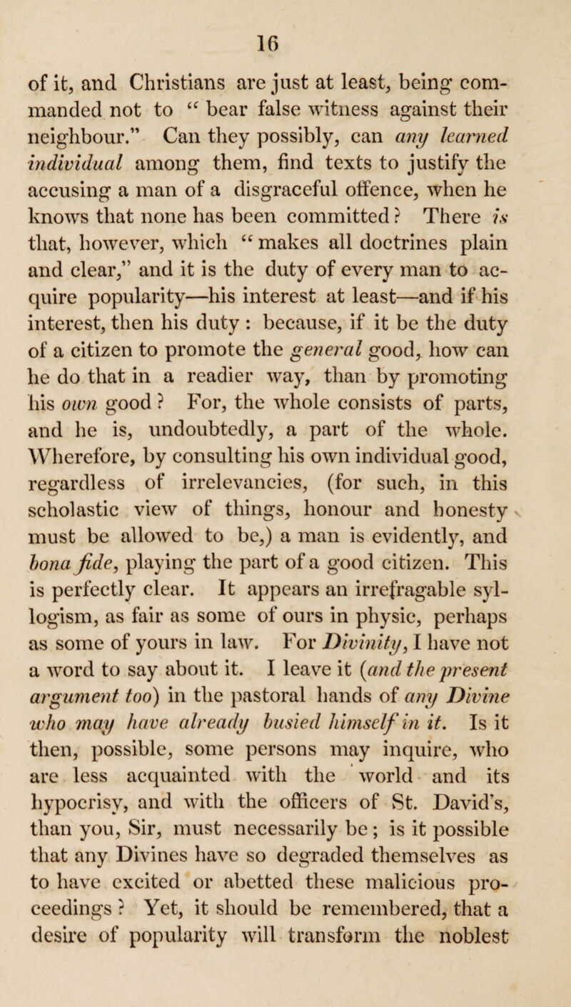 of it, and Christians are just at least, being com¬ manded not to <c bear false witness against their neighbour.” Can they possibly, can any learned individual among them, find texts to justify the accusing a man of a disgraceful offence, when he knows that none has been committed ? There is that, however, which “ makes all doctrines plain and clear,” and it is the duty of every man to ac¬ quire popularity—his interest at least—and if his interest, then his duty : because, if it be the duty of a citizen to promote the general good^ how can he do that in a readier way, than by promoting his own good ? For, the whole consists of parts, and he is, undoubtedly, a part of the whole. Wherefore, by consulting his own individual good, regardless of irrelevancies, (for such, in this scholastic view of things, honour and honesty must be allowed to be,) a man is evidently, and bona fide, playing the part of a good citizen. This is perfectly clear. It appears an irrefragable syl¬ logism, as fair as some of ours in physic, perhaps as some of yours in law. For Divinity, I have not a word to say about it. I leave it (and the present argument too) in the pastoral hands of any Divine who may have already busied himself in it. Is it then, possible, some persons may inquire, who are less acquainted with the world and its hypocrisy, and with the officers of St. David’s, than you, Sir, must necessarily be; is it possible that any Divines have so degraded themselves as to have excited or abetted these malicious pro¬ ceedings ? Yet, it should be remembered, that a desire of popularity will transform the noblest