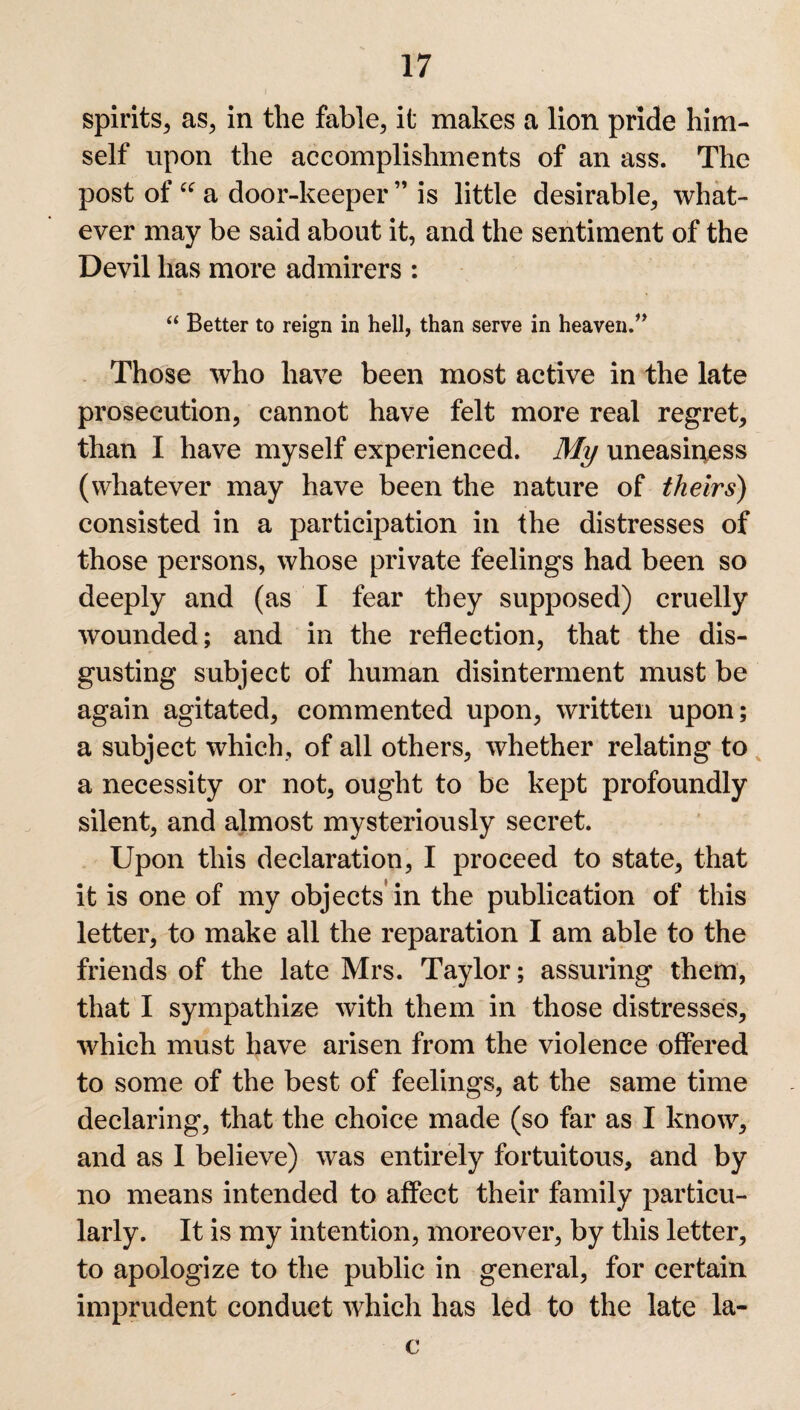 spirits, as, in the fable, it makes a lion pride him¬ self upon the accomplishments of an ass. The post of “ a door-keeper ” is little desirable, what¬ ever may be said about it, and the sentiment of the Devil has more admirers : “ Better to reign in hell, than serve in heaven.” Those who have been most active in the late prosecution, cannot have felt more real regret, than I have myself experienced. My uneasiness (whatever may have been the nature of theirs) consisted in a participation in the distresses of those persons, whose private feelings had been so deeply and (as I fear they supposed) cruelly wounded; and in the reflection, that the dis¬ gusting subject of human disinterment must be again agitated, commented upon, written upon; a subject which, of all others, whether relating to a necessity or not, ought to be kept profoundly silent, and almost mysteriously secret. Upon this declaration, I proceed to state, that it is one of my objects in the publication of this letter, to make all the reparation I am able to the friends of the late Mrs. Taylor; assuring them, that I sympathize with them in those distresses, which must have arisen from the violence offered to some of the best of feelings, at the same time declaring, that the choice made (so far as I know, and as I believe) was entirely fortuitous, and by no means intended to affect their family particu¬ larly. It is my intention, moreover, by this letter, to apologize to the public in general, for certain imprudent conduct which has led to the late la- c