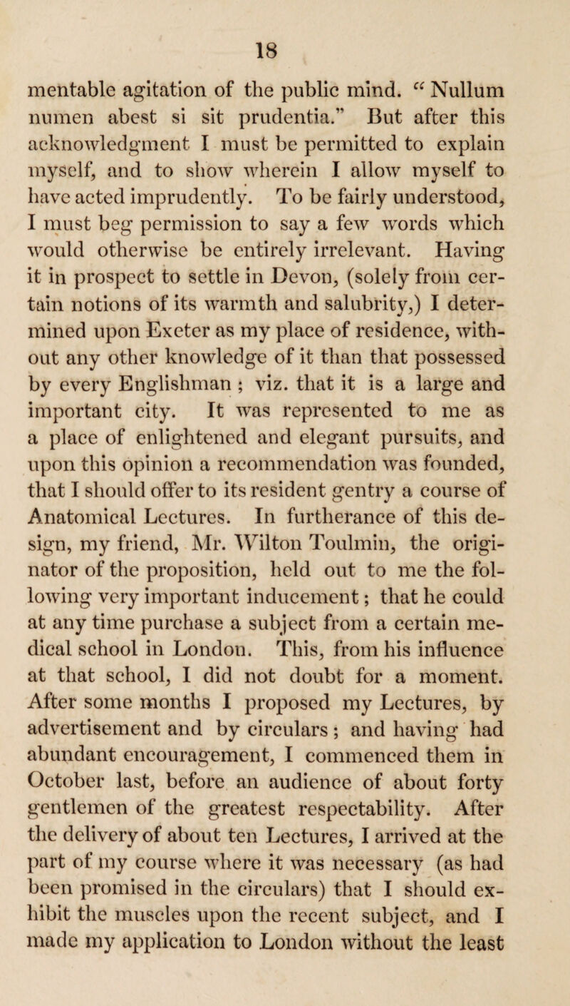 mentable agitation of the public mind. “ Nullum numeri abest si sit prudential But after this acknowledgment I must be permitted to explain myself, and to show wherein I allow myself to have acted imprudently. To be fairly understood, I must beg permission to say a few words which would otherwise be entirely irrelevant. Having it in prospect to settle in Devon, (solely from cer¬ tain notions of its warmth and salubrity,) I deter¬ mined upon Exeter as my place of residence, with¬ out any other knowledge of it than that possessed by every Englishman ; viz. that it is a large and important city. It was represented to me as a place of enlightened and elegant pursuits, and upon this opinion a recommendation was founded, that I should offer to its resident gentry a course of Anatomical Lectures. In furtherance of this de¬ sign, my friend, Mr. Wilton Toulmin, the origi¬ nator of the proposition, held out to me the fol¬ lowing very important inducement; that he could at any time purchase a subject from a certain me¬ dical school in London. This, from his influence at that school, I did not doubt for a moment. After some months I proposed my Lectures, by advertisement and by circulars; and having had abundant encouragement, I commenced them in October last, before an audience of about forty gentlemen of the greatest respectability. After the delivery of about ten Lectures, I arrived at the part of my course where it was necessary (as had been promised in the circulars) that I should ex¬ hibit the muscles upon the recent subject, and I made my application to London without the least