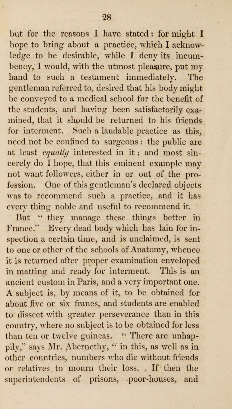 but for the reasons I have stated: for might I hope to bring about a practice, which I acknow¬ ledge to be desirable, while I deny its incum¬ bency, I would, with the utmost pleasure, put my hand to such a testament immediately. The gentleman referred to, desired that his body might be conveyed to a medical school for the benefit of the students, and having been satisfactorily exa¬ mined, that it should be returned to his friends for interment. Such a laudable practice as this, need not be confined to surgeons: the public are at least equally interested in it; and most sin¬ cerely do I hope, that this eminent example may not want followers, either in or out of the pro¬ fession. One of this gentleman’s declared objects was to recommend such a practice, and it has every thing noble and useful to recommend it. But “ they manage these things better in France.” Every dead body which has lain for in¬ spection a certain time, and is unclaimed, is sent to one or other of the schools of Anatomy, whence it is returned after proper examination enveloped in matting and ready for interment. This is an ancient custom in Paris, and a very important one. A subject is, by means of it, to be obtained for about five or six francs, and students are enabled to dissect with greater perseverance than in this country, where no subject is to be obtained for less than ten or twelve guineas. “ There are unhap¬ pily,” says Mr. Abernethy, in this, as well as in other countries, numbers who die without friends or relatives to mourn their loss. If then the superintendents of prisons, poor-houses, and