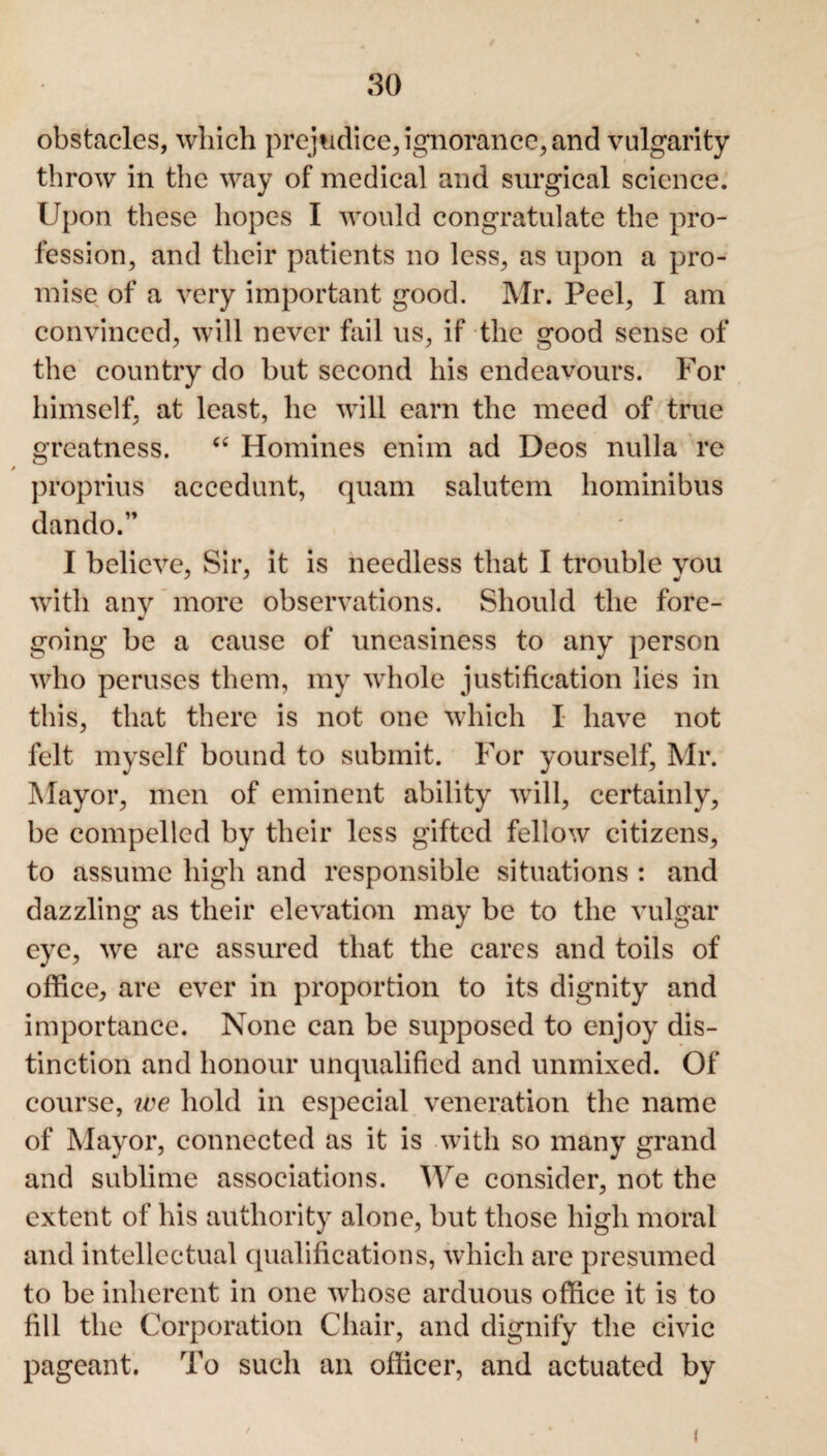 obstacles, which prejudice, ignorance, and vulgarity throw in the way of medical and surgical science. Upon these hopes I would congratulate the pro¬ fession, and their patients no less, as upon a pro¬ mise of a very important good. Mr. Peel, I am convinced, will never fail us, if the good sense of the country do but second his endeavours. For himself, at least, he will earn the meed of true greatness. “ Homines enim ad Deos nulla re proprius accedunt, quam salutem hominibus dando.” I believe, Sir, it is needless that I trouble you with any more observations. Should the fore- going be a cause of uneasiness to any person who peruses them, my whole justification lies in this, that there is not one which I have not felt myself bound to submit. For yourself, Mr. Mayor, men of eminent ability will, certainly, be compelled by their less gifted fellow citizens, to assume high and responsible situations : and dazzling as their elevation may be to the vulgar eye, we are assured that the cares and toils of office, are ever in proportion to its dignity and importance. None can be supposed to enjoy dis¬ tinction and honour unqualified and unmixed. Of course, ice hold in especial veneration the name of Mayor, connected as it is with so many grand and sublime associations. We consider, not the extent of his authority alone, but those high moral and intellectual qualifications, which are presumed to be inherent in one whose arduous office it is to fill the Corporation Chair, and dignify the civic pageant. To such an officer, and actuated by i