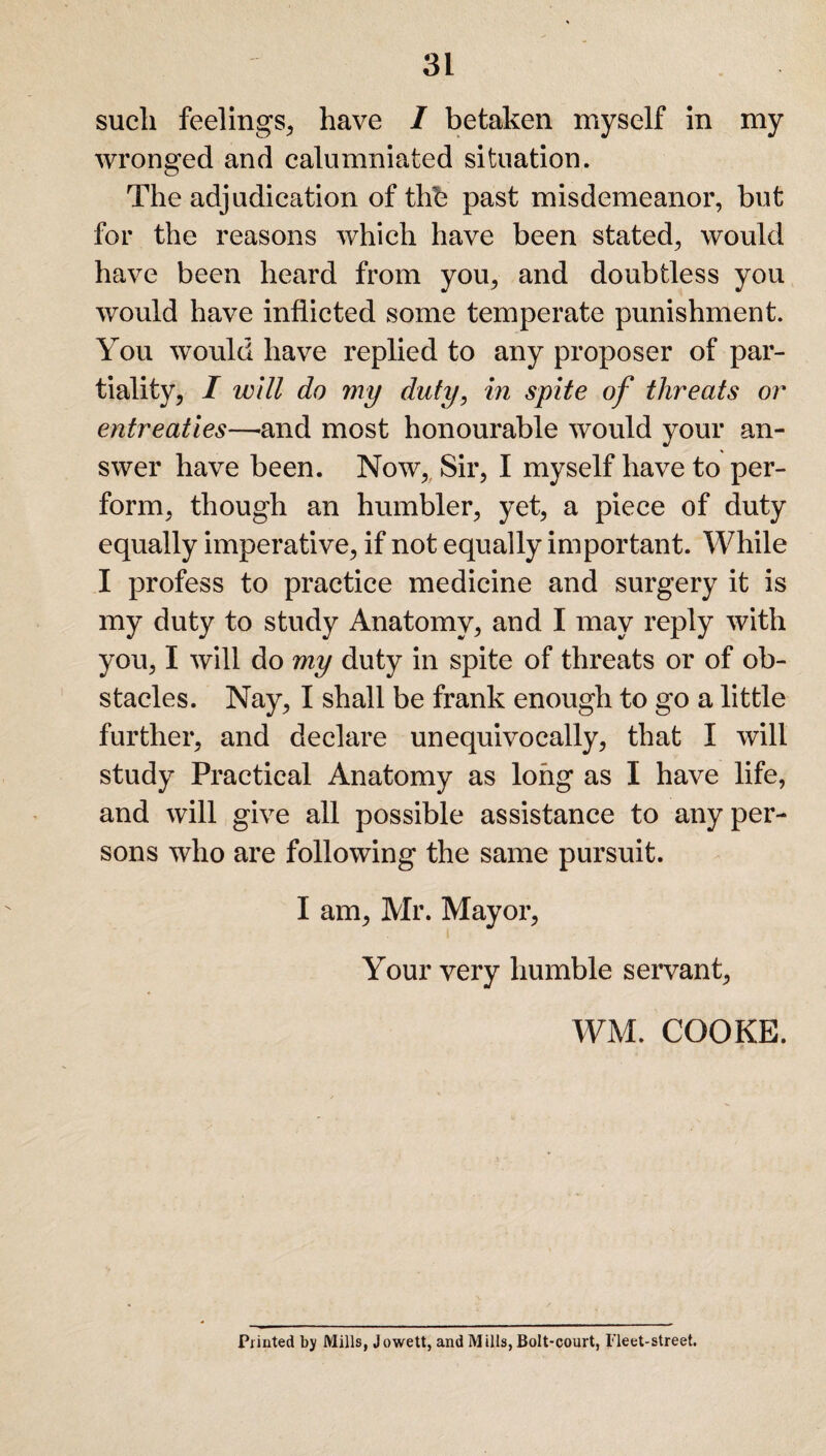 such feelings, have / betaken myself in my wronged and calumniated situation. The adjudication of thb past misdemeanor, but for the reasons which have been stated, would have been heard from you, and doubtless you would have inflicted some temperate punishment. You would have replied to any proposer of par¬ tiality, I will do my duty, in spite of threats or entreaties—-and most honourable would your an¬ swer have been. Now, Sir, I myself have to per¬ form, though an humbler, yet, a piece of duty equally imperative, if not equally important. While I profess to practice medicine and surgery it is my duty to study Anatomy, and I may reply with you, I will do my duty in spite of threats or of ob¬ stacles. Nay, I shall be frank enough to go a little further, and declare unequivocally, that I will study Practical Anatomy as long as I have life, and will give all possible assistance to any per¬ sons who are following the same pursuit. I am, Mr. Mayor, Your very humble servant, WM. COOKE. Printed by Mills, Jowett, and Mills, Bolt-court, Fleet-street.