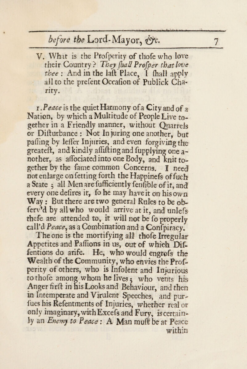 RP.WI ***** imtJbM before the Lard-Mayor, &c. V. What is the Profperity of thofe who love their Country ? They flmll Profper that love thee : And in the laft Place, l (hall apply all to the prefent Occafion of Publick Cha- riry. met 7 r. Peace is the quiet Harmony of a City and of a Nation, by which a Multitude of People Live to- gether in a Friendly manner, without Quarrels or Difturbance ; Not In juring one another, but pafiing by lelfer Injuries, and even forgiving the greateft, and kindly aflifting and fupplying one a- nother,, as aifociated into one Body, and knit to¬ gether by the fame common Concerns. I need not enlarge onfetting forth theHappinefs offuch a State 5 all Men are fufficiently fenfible of it, and every one defires it, fo he may have it on his own Way : But there are two general Rules to be ob- ferv’d by all who would arrive at it, and unlefs thefe are attended to, it will not be fo properly call’d Peace, as a Combination and a Confpiracy. The one is the mortifying all thofe Irregular Appetites and Pafiions in us, out of which Dif- fentions do arife. He, who would engrofs the Wealth of the Community, who envies the Prof¬ perity of others, who is Infolent and Injurious to thofe among whom he lives 5 who vents his Anger firft in his Looks and Behaviour, and then in Intemperate and Virulent Speeches, and pur¬ ifies his Refentments of Injuries, whether real or only imaginary, with Excefs and Fury, is certain¬ ly an Enemy to Peace: A Man muff be at Peace