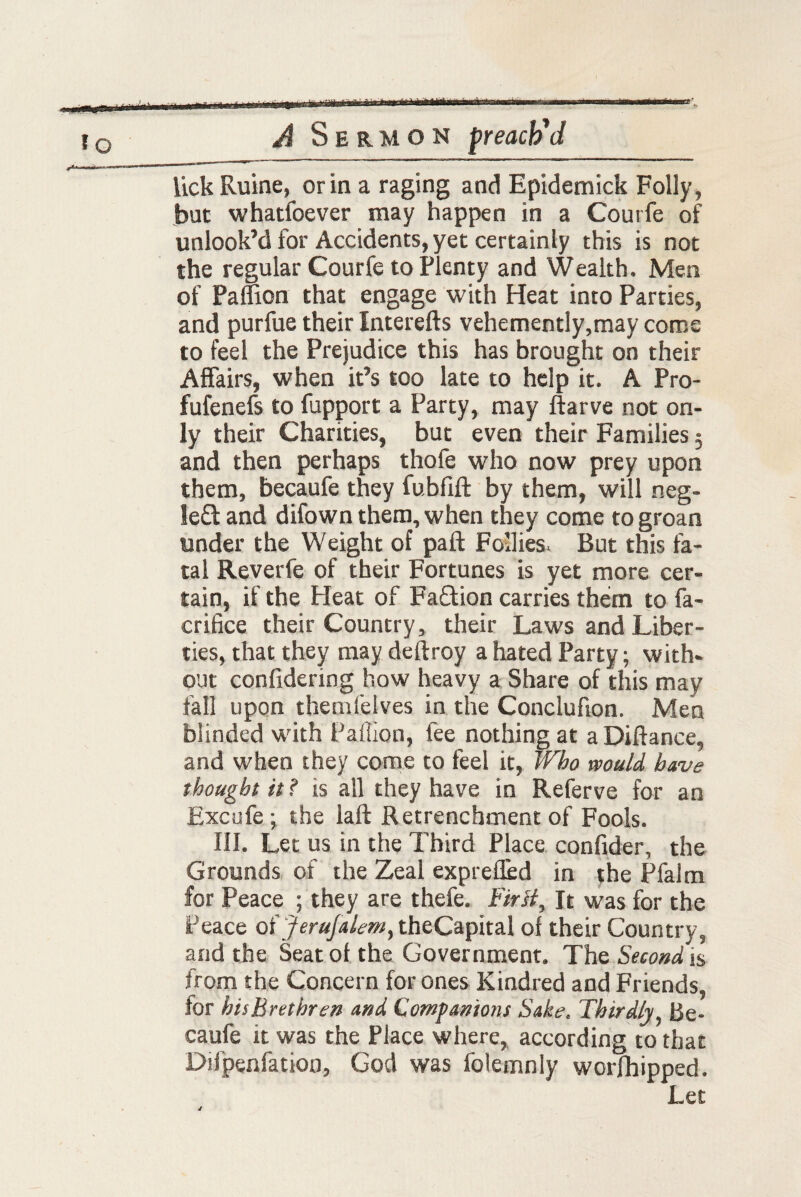 lick Ruine, or in a raging and Epidemick Folly, but whatfoever may happen in a Courfe of unlook’d for Accidents, yet certainly this is not the regular Courfe to Plenty and Wealth. Men of Paffion that engage with Heat into Parties, and purfue their Interefts vehemently,may come to feel the Prejudice this has brought on their Affairs, when it’s too late to help it. A Pro- fufenefs to fupport a Party, may ftarve not on¬ ly their Charities, but even their Families 3 and then perhaps thofe who now prey upon them, becaufe they fubfift by them, will neg- le£t and difown them, when they come to groan tinder the Weight of pa ft Follies. But this fa¬ tal Reverfe of their Fortunes is yet more cer¬ tain, if the Heat of Faction carries them to fa- crifice their Country, their Laws and Liber¬ ties, that they may deftroy a hated Party; with¬ out confidering how heavy a Share of this may fall upon themfelves in the Conclufion. Men blinded with Paflion, fee nothing at a Diftance, and when they come to feel it, Who would have thought it ? is all they have in Referve for an Excufe; the laft Retrenchment of Fools. III. Let us in the Third Place confider, the Grounds of the Zeal exprefled in the Pfalm for Peace ; they are thefe. First, It was for the Peace of Jerufalem, theCapital of their Country, and the Seat of the Government. The Second is from the Concern for ones Kindred and Friends, for his Brethren and Companions Sake. Thirdly Be¬ caufe it was the Place where, according to that Difpenfation, God was folemnly worfhipped. Let