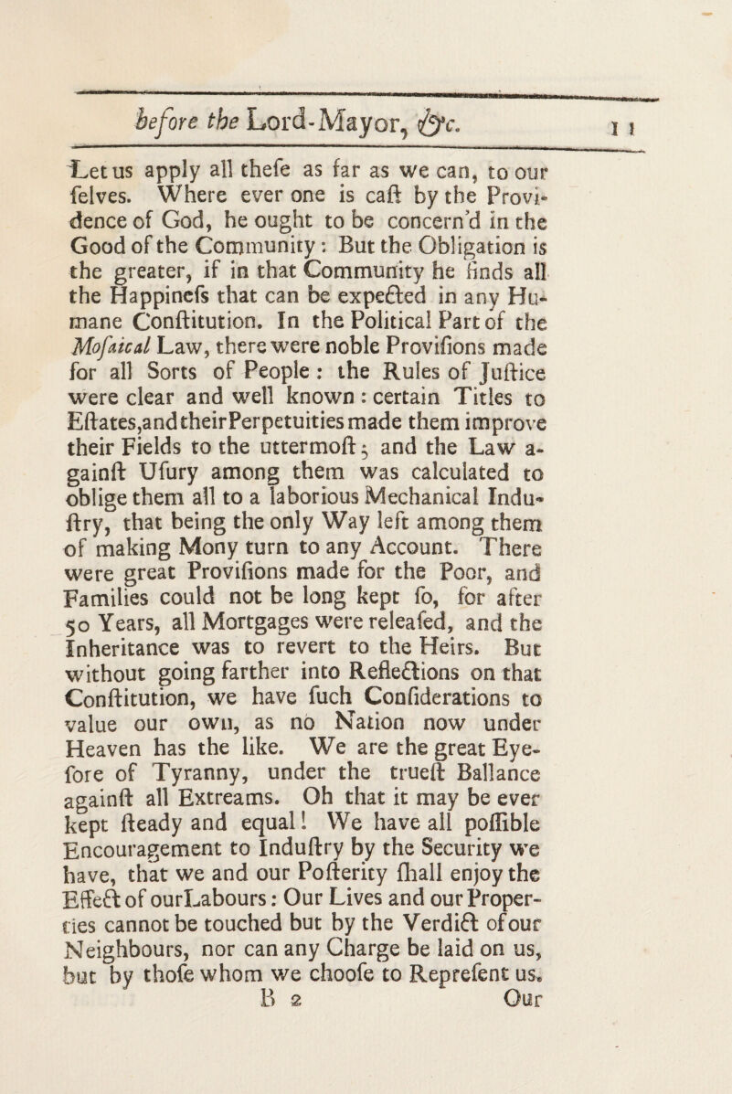 'Letus apply all thefe as far as we can, to our felves. Where ever one is caft by the Provi¬ dence of God, he ought to be concern’d in the Good of the Community: But the Obligation is the greater, if in that Community he finds all the Happinefs that can be expeCted in any Hu¬ mane Conftitution. In the Political Part of the Mofnical Law, there were noble Provifions made for all Sorts of People : the Rules of Juft ice were clear and well known : certain Titles to Eftates,and their Perpetuities made them improve their Fields to the uttermoft; and the Law a- gainft Ufury among them was calculated to oblige them all to a laborious Mechanical Indu- ftry, that being the only Way left among them of making Mony turn to any Account. There were great Provifions made for the Poor, and Families could not be long kept fo, for after 50 Years, all Mortgages were releafed, and the Inheritance was to revert to the Heirs. But without going farther into Reflections on that Conftitution, we have fuch Confiderations to value our own, as no Nation now under Heaven has the like. We are the great Eye- fore of Tyranny, under the trueft Ballance againft all Extreams. Oh that it may be ever kept fteady and equal! We have all poflible Encouragement to Induftry by the Security we have, that we and our Pofterity fhall enjoy the EffeCt of ourLabours: Our Lives and our Proper¬ ties cannot be touched but by the VerdiCt of our Neighbours, nor can any Charge be laid on us, but by thofe whom we choofe to Reprefent us. B 2 Our