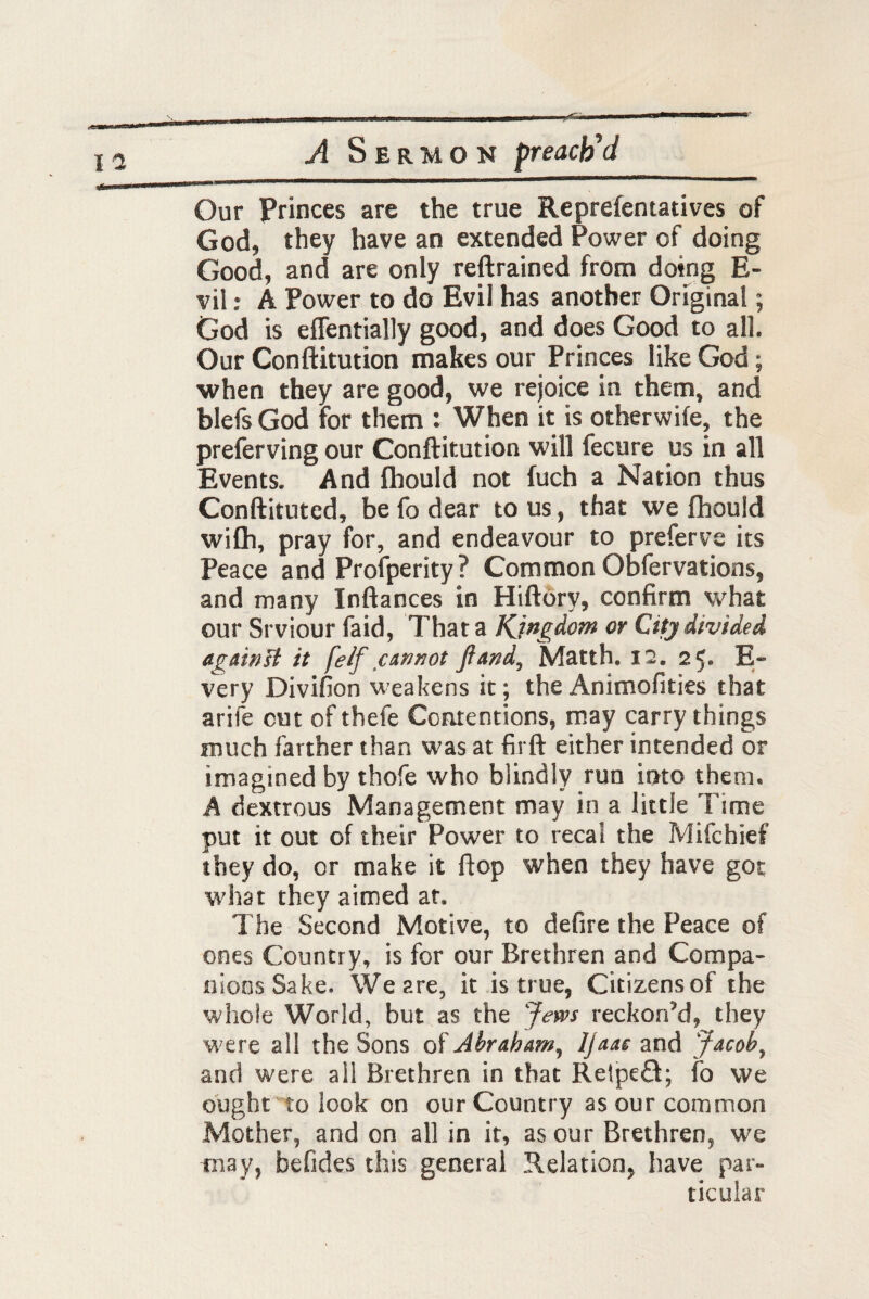 Our Princes are the true Representatives of God, they have an extended Power of doing Good, and are only reftrained from doing E- vil: A Power to do Evil has another Original; God is effentially good, and does Good to all. Our Conftitution makes our Princes like God; when they are good, we rejoice in them, and blefs God for them : When it is otherwife, the preferving our Conftitution will Secure us in all Events. And fhould not fuch a Nation thus Conftituted, be fo dear to us, that we fhould wifh, pray for, and endeavour to prefer ve its Peace and Profperity? Common Observations, and many Inftances in Hiftory, confirm what our Srviour faid, That a Kingdom or City divided again# it feif cannot ft and, Matth. 12. 25. E- very Divifion weakens it; the Animofities that arife cut of thefe Contentions, may carry things much farther than was at firft either intended or imagined by thofe who blindly run into them. A dextrous Management may in a little Time put it out of their Power to recal the Mifchief they do, or make it flop when they have got what they aimed at. The Second Motive, to defire the Peace of ones Country, is for our Brethren and Compa¬ nions Sake. We are, it is true, Citizensof the whole World, but as the Jews reckoned, they were all the Sons of Abraham, Ijaae and Jacob, and were all Brethren in that Retpefl; fo we ought to look on our Country as our common Mother, and on all in it, as our Brethren, we may, befides this general Relation, have par¬ ticular